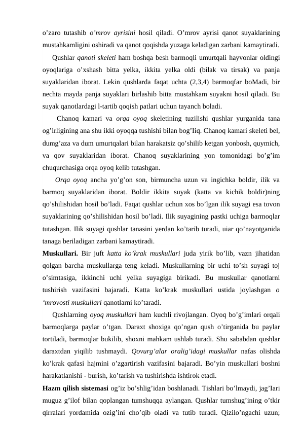 o’zaro tutashib  o’mrov  ayrisini  hosil qiladi. O’mrov ayrisi qanot suyaklarining
mustahkamligini oshiradi va qanot qoqishda yuzaga keladigan zarbani kamaytiradi.
    Qushlar qanoti skeleti ham boshqa besh barmoqli umurtqali hayvonlar oldingi
oyoqlariga  o’xshash bitta  yelka,  ikkita  yelka  oldi  (bilak  va  tirsak)  va  panja
suyaklaridan iborat. Lekin qushlarda faqat uchta (2,3,4) barmoqfar boMadi, bir
nechta mayda panja suyaklari birlashib bitta mustahkam suyakni hosil qiladi. Bu
suyak qanotlardagi l-tartib qoqish patlari uchun tayanch boladi.
    Chanoq kamari va  orqa oyoq  skeletining tuzilishi qushlar yurganida tana
og’irligining ana shu ikki oyoqqa tushishi bilan bog’Iiq. Chanoq kamari skeleti bel,
dumg’aza va dum umurtqalari bilan harakatsiz qo’shilib ketgan yonbosh, quymich,
va  qov  suyaklaridan  iborat.  Chanoq  suyaklarining  yon  tomonidagi  bo’g’im
chuqurchasiga orqa oyoq kelib tutashgan.
    Orqa oyoq  ancha yo’g’on son, birmuncha uzun va ingichka boldir, ilik va
barmoq  suyaklaridan  iborat.  Boldir  ikkita  suyak  (katta  va  kichik  boldir)ning
qo’shilishidan hosil bo’ladi. Faqat qushlar uchun xos bo’lgan ilik suyagi esa tovon
suyaklarining qo’shilishidan hosil bo’ladi. Ilik suyagining pastki uchiga barmoqlar
tutashgan. Ilik suyagi qushlar tanasini yerdan ko’tarib turadi, uiar qo’nayotganida
tanaga beriladigan zarbani kamaytiradi.
Muskullari.  Bir juft  katta ko’krak muskullari  juda yirik bo’lib, vazn jihatidan
qolgan barcha muskullarga teng keladi. Muskullarning bir uchi to’sh suyagi toj
o’simtasiga,  ikkinchi  uchi  yelka  suyagiga  birikadi.  Bu  muskullar  qanotlarni
tushirish  vazifasini  bajaradi.  Katta  ko’krak  muskullari  ustida  joylashgan  o
‘mrovosti muskullari qanotlarni ko’taradi.
    Qushlarning oyoq muskullari ham kuchli rivojlangan. Oyoq bo’g’imlari orqali
barmoqlarga paylar o’tgan. Daraxt shoxiga qo’ngan qush o’tirganida bu paylar
tortiladi, barmoqlar bukilib, shoxni mahkam ushlab turadi. Shu sababdan qushlar
daraxtdan yiqilib tushmaydi.  Qovurg’alar oralig’idagi muskullar  nafas olishda
ko’krak qafasi hajmini o’zgartirish vazifasini bajaradi. Bo’yin muskullari boshni
harakatlanishi - burish, ko’tarish va tushirishda ishtirok etadi.
Hazm qilish sistemasi og’iz bo’shlig’idan boshlanadi. Tishlari bo’lmaydi, jag’Iari
muguz g’ilof bilan qoplangan tumshuqqa aylangan. Qushlar tumshug’ining o’tkir
qirralari yordamida ozig’ini cho’qib oladi va tutib turadi. Qizilo’ngachi uzun;
