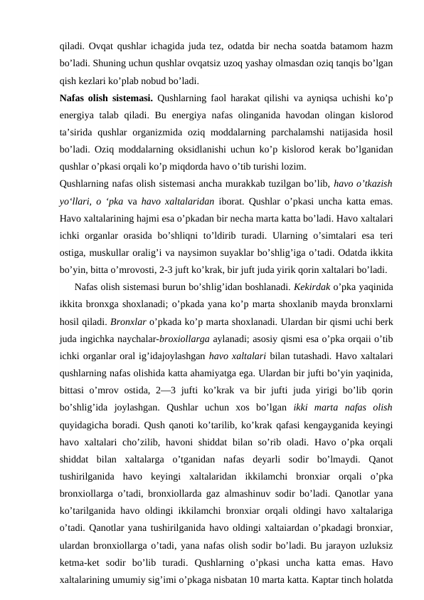 qiladi. Ovqat qushlar ichagida juda tez, odatda bir necha soatda batamom hazm
bo’ladi. Shuning uchun qushlar ovqatsiz uzoq yashay olmasdan oziq tanqis bo’lgan
qish kezlari ko’plab nobud bo’ladi.
Nafas olish sistemasi.  Qushlarning faol harakat qilishi va ayniqsa uchishi ko’p
energiya talab qiladi. Bu  energiya nafas olinganida havodan  olingan kislorod
ta’sirida  qushlar  organizmida  oziq moddalarning  parchalamshi  natijasida  hosil
bo’ladi. Oziq moddalarning oksidlanishi uchun ko’p kislorod kerak bo’lganidan
qushlar o’pkasi orqali ko’p miqdorda havo o’tib turishi lozim.
Qushlarning nafas olish sistemasi ancha murakkab tuzilgan bo’lib, havo o’tkazish
yo‘llari, o ‘pka  va  havo xaltalaridan  iborat. Qushlar o’pkasi uncha katta emas.
Havo xaltalarining hajmi esa o’pkadan bir necha marta katta bo’ladi. Havo xaltalari
ichki organlar  orasida bo’shliqni  to’ldirib turadi. Ularning o’simtalari  esa teri
ostiga, muskullar oralig’i va naysimon suyaklar bo’shlig’iga o’tadi. Odatda ikkita
bo’yin, bitta o’mrovosti, 2-3 juft ko’krak, bir juft juda yirik qorin xaltalari bo’ladi.
     Nafas olish sistemasi burun bo’shlig’idan boshlanadi. Kekirdak o’pka yaqinida
ikkita bronxga shoxlanadi; o’pkada yana ko’p marta shoxlanib mayda bronxlarni
hosil qiladi. Bronxlar o’pkada ko’p marta shoxlanadi. Ulardan bir qismi uchi berk
juda ingichka naychalar-broxiollarga aylanadi; asosiy qismi esa o’pka orqaii o’tib
ichki organlar oral ig’idajoylashgan havo xaltalari bilan tutashadi. Havo xaltalari
qushlarning nafas olishida katta ahamiyatga ega. Ulardan bir jufti bo’yin yaqinida,
bittasi  o’mrov ostida, 2—3 jufti  ko’krak va bir  jufti  juda yirigi  bo’lib qorin
bo’shlig’ida  joylashgan.  Qushlar  uchun  xos  bo’lgan  ikki  marta  nafas  olish
quyidagicha boradi. Qush qanoti ko’tarilib, ko’krak qafasi kengayganida keyingi
havo xaltalari  cho’zilib, havoni  shiddat  bilan so’rib oladi.  Havo o’pka  orqali
shiddat  bilan  xaltalarga  o’tganidan  nafas  deyarli  sodir  bo’lmaydi.  Qanot
tushirilganida  havo  keyingi  xaltalaridan  ikkilamchi  bronxiar  orqali  o’pka
bronxiollarga o’tadi, bronxiollarda gaz almashinuv sodir bo’ladi. Qanotlar yana
ko’tarilganida havo oldingi ikkilamchi bronxiar orqali oldingi havo xaltalariga
o’tadi. Qanotlar yana tushirilganida havo oldingi xaltaiardan o’pkadagi bronxiar,
ulardan  bronxiollarga o’tadi, yana nafas olish sodir bo’ladi. Bu jarayon uzluksiz
ketma-ket  sodir  bo’lib  turadi.  Qushlarning  o’pkasi  uncha  katta  emas.  Havo
xaltalarining umumiy sig’imi o’pkaga nisbatan 10 marta katta. Kaptar tinch holatda
