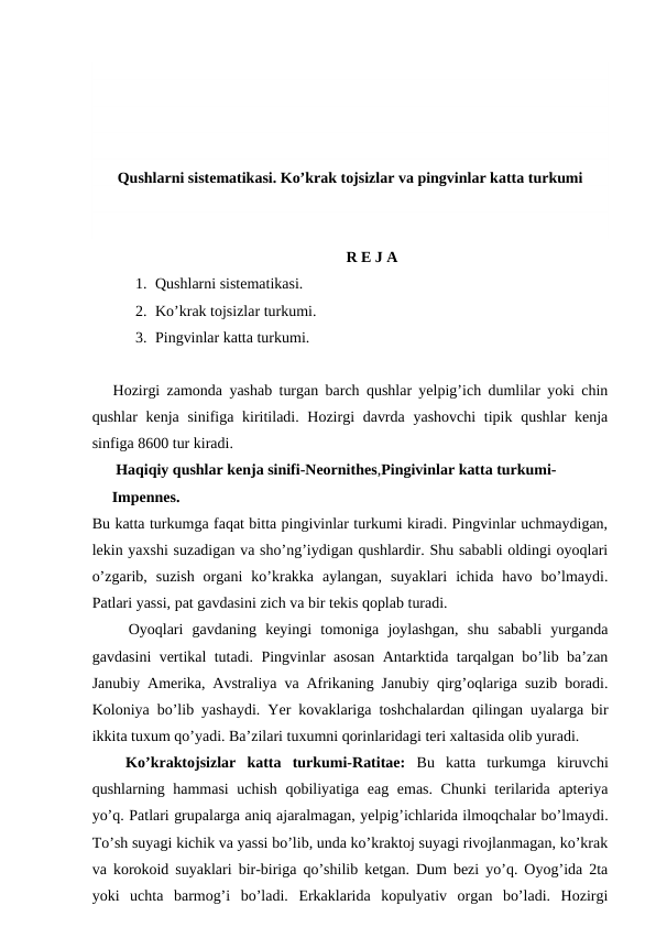 Qushlarni sistematikasi. Ko’krak tojsizlar va pingvinlar katta turkumi
R E J A
1. Qushlarni sistematikasi.
2. Ko’krak tojsizlar turkumi.
3. Pingvinlar katta turkumi.
   Hozirgi zamonda yashab turgan barch qushlar yelpig’ich dumlilar yoki chin
qushlar kenja sinifiga kiritiladi. Hozirgi  davrda yashovchi  tipik qushlar kenja
sinfiga 8600 tur kiradi.
 Haqiqiy qushlar kenja sinifi-Neornithes,Pingivinlar katta turkumi-
Impennes.
Bu katta turkumga faqat bitta pingivinlar turkumi kiradi. Pingvinlar uchmaydigan,
lekin yaxshi suzadigan va sho’ng’iydigan qushlardir. Shu sababli oldingi oyoqlari
o’zgarib,  suzish  organi  ko’krakka  aylangan,  suyaklari  ichida  havo  bo’lmaydi.
Patlari yassi, pat gavdasini zich va bir tekis qoplab turadi.
    Oyoqlari  gavdaning  keyingi  tomoniga  joylashgan,  shu  sababli  yurganda
gavdasini vertikal tutadi. Pingvinlar asosan Antarktida tarqalgan bo’lib ba’zan
Janubiy Amerika, Avstraliya va Afrikaning Janubiy qirg’oqlariga suzib boradi.
Koloniya bo’lib yashaydi. Yer kovaklariga toshchalardan qilingan uyalarga bir
ikkita tuxum qo’yadi. Ba’zilari tuxumni qorinlaridagi teri xaltasida olib yuradi.
   Ko’kraktojsizlar  katta  turkumi-Ratitae:  Bu  katta  turkumga  kiruvchi
qushlarning hammasi  uchish qobiliyatiga eag emas. Chunki terilarida apteriya
yo’q. Patlari grupalarga aniq ajaralmagan, yelpig’ichlarida ilmoqchalar bo’lmaydi.
To’sh suyagi kichik va yassi bo’lib, unda ko’kraktoj suyagi rivojlanmagan, ko’krak
va korokoid suyaklari bir-biriga qo’shilib ketgan. Dum bezi yo’q. Oyog’ida 2ta
yoki  uchta  barmog’i  bo’ladi.  Erkaklarida  kopulyativ  organ  bo’ladi.  Hozirgi
