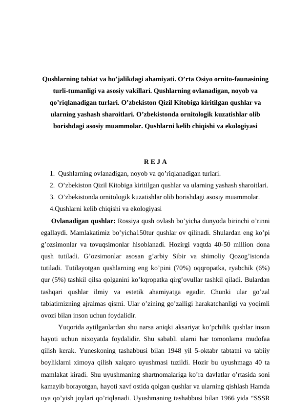 Qushlarning tabiat va ho’jalikdagi ahamiyati. O’rta Osiyo ornito-faunasining
turli-tumanligi va asosiy vakillari. Qushlarning ovlanadigan, noyob va
qo’riqlanadigan turlari. O’zbekiston Qizil Kitobiga kiritilgan qushlar va
ularning yashash sharoitlari. O’zbekistonda ornitologik kuzatishlar olib
borishdagi asosiy muammolar. Qushlarni kelib chiqishi va ekologiyasi
R E J A
1. Qushlarning ovlanadigan, noyob va qo’riqlanadigan turlari.
2. O’zbekiston Qizil Kitobiga kiritilgan qushlar va ularning yashash sharoitlari.
3. O’zbekistonda ornitologik kuzatishlar olib borishdagi asosiy muammolar.
4.Qushlarni kelib chiqishi va ekologiyasi
     Ovlanadigan qushlar: Rossiya qush ovlash bo’yicha dunyoda birinchi o’rinni
egallaydi. Mamlakatimiz bo’yicha150tur qushlar ov qilinadi. Shulardan eng ko’pi
g’ozsimonlar va tovuqsimonlar hisoblanadi. Hozirgi vaqtda 40-50 million dona
qush  tutiladi.  G’ozsimonlar  asosan  g’arbiy  Sibir  va  shimoliy  Qozog’istonda
tutiladi. Tutilayotgan qushlarning eng ko’pini (70%) oqqropatka, ryabchik (6%)
qur (5%) tashkil qilsa qolganini ko’kqropatka qirg’ovullar tashkil qiladi. Bulardan
tashqari  qushlar  ilmiy  va  estetik  ahamiyatga  egadir.  Chunki  ular  go’zal
tabiatimizning ajralmas qismi. Ular o’zining go’zalligi harakatchanligi va yoqimli
ovozi bilan inson uchun foydalidir. 
Yuqorida aytilganlardan shu narsa aniqki aksariyat ko’pchilik qushlar inson
hayoti uchun nixoyatda foydalidir. Shu sababli ularni har tomonlama mudofaa
qilish kerak. Yuneskoning tashabbusi bilan 1948 yil 5-oktabr tabtatni va tabiiy
boyliklarni ximoya qilish xalqaro uyushmasi tuzildi. Hozir bu uyushmaga 40 ta
mamlakat kiradi. Shu uyushmaning shartnomalariga ko’ra davlatlar o’rtasida soni
kamayib borayotgan, hayoti xavf ostida qolgan qushlar va ularning qishlash Hamda
uya qo’yish joylari qo’riqlanadi. Uyushmaning tashabbusi bilan 1966 yida “SSSR
