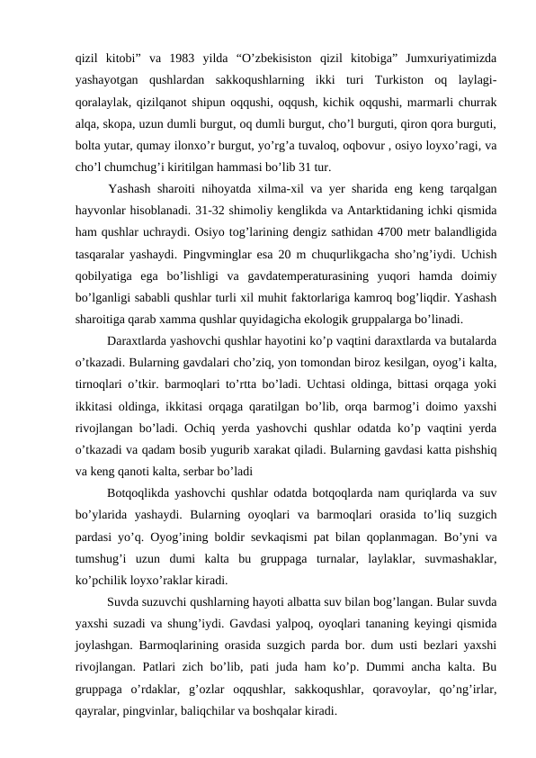 qizil  kitobi”  va  1983  yilda  “O’zbekisiston  qizil  kitobiga”  Jumxuriyatimizda
yashayotgan  qushlardan  sakkoqushlarning  ikki  turi  Turkiston  oq  laylagi-
qoralaylak, qizilqanot shipun oqqushi, oqqush, kichik oqqushi, marmarli churrak
alqa, skopa, uzun dumli burgut, oq dumli burgut, cho’l burguti, qiron qora burguti,
bolta yutar, qumay ilonxo’r burgut, yo’rg’a tuvaloq, oqbovur , osiyo loyxo’ragi, va
cho’l chumchug’i kiritilgan hammasi bo’lib 31 tur.
     Yashash sharoiti nihoyatda xilma-xil va yer sharida eng keng tarqalgan
hayvonlar hisoblanadi. 31-32 shimoliy kenglikda va Antarktidaning ichki qismida
ham qushlar uchraydi. Osiyo tog’larining dengiz sathidan 4700 metr balandligida
tasqaralar yashaydi. Pingvminglar esa 20 m chuqurlikgacha sho’ng’iydi. Uchish
qobilyatiga  ega  bo’lishligi  va  gavdatemperaturasining  yuqori  hamda  doimiy
bo’lganligi sababli qushlar turli xil muhit faktorlariga kamroq bog’liqdir. Yashash
sharoitiga qarab xamma qushlar quyidagicha ekologik gruppalarga bo’linadi.
Daraxtlarda yashovchi qushlar hayotini ko’p vaqtini daraxtlarda va butalarda
o’tkazadi. Bularning gavdalari cho’ziq, yon tomondan biroz kesilgan, oyog’i kalta,
tirnoqlari o’tkir. barmoqlari to’rtta bo’ladi. Uchtasi oldinga, bittasi orqaga yoki
ikkitasi oldinga, ikkitasi orqaga qaratilgan bo’lib, orqa barmog’i doimo yaxshi
rivojlangan bo’ladi. Ochiq yerda yashovchi qushlar odatda ko’p vaqtini yerda
o’tkazadi va qadam bosib yugurib xarakat qiladi. Bularning gavdasi katta pishshiq
va keng qanoti kalta, serbar bo’ladi 
Botqoqlikda yashovchi qushlar odatda botqoqlarda nam quriqlarda va suv
bo’ylarida  yashaydi.  Bularning  oyoqlari  va  barmoqlari  orasida  to’liq  suzgich
pardasi yo’q. Oyog’ining boldir sevkaqismi pat bilan qoplanmagan. Bo’yni va
tumshug’i  uzun  dumi  kalta  bu  gruppaga  turnalar,  laylaklar,  suvmashaklar,
ko’pchilik loyxo’raklar kiradi.
Suvda suzuvchi qushlarning hayoti albatta suv bilan bog’langan. Bular suvda
yaxshi suzadi va shung’iydi. Gavdasi yalpoq, oyoqlari tananing keyingi qismida
joylashgan. Barmoqlarining orasida suzgich parda bor. dum usti bezlari yaxshi
rivojlangan. Patlari  zich bo’lib, pati juda ham ko’p. Dummi  ancha kalta. Bu
gruppaga  o’rdaklar,  g’ozlar  oqqushlar,  sakkoqushlar,  qoravoylar,  qo’ng’irlar,
qayralar, pingvinlar, baliqchilar va boshqalar kiradi.
