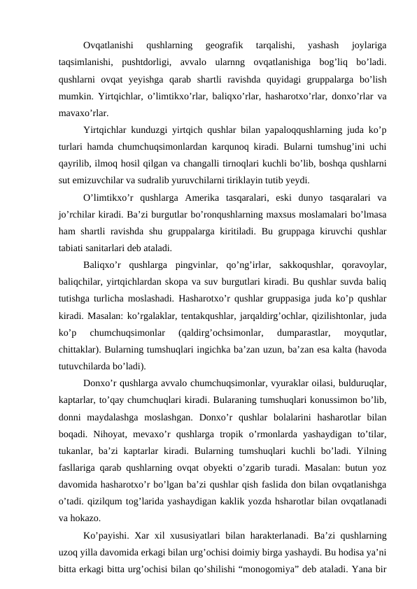 Ovqatlanishi  qushlarning  geografik  tarqalishi,  yashash  joylariga
taqsimlanishi,  pushtdorligi,  avvalo  ularnng  ovqatlanishiga  bog’liq  bo’ladi.
qushlarni  ovqat  yeyishga  qarab  shartli  ravishda  quyidagi  gruppalarga  bo’lish
mumkin. Yirtqichlar, o’limtikxo’rlar, baliqxo’rlar, hasharotxo’rlar, donxo’rlar va
mavaxo’rlar.
Yirtqichlar kunduzgi yirtqich qushlar bilan yapaloqqushlarning juda ko’p
turlari hamda chumchuqsimonlardan karqunoq kiradi. Bularni tumshug’ini uchi
qayrilib, ilmoq hosil qilgan va changalli tirnoqlari kuchli bo’lib, boshqa qushlarni
sut emizuvchilar va sudralib yuruvchilarni tiriklayin tutib yeydi.
O’limtikxo’r  qushlarga  Amerika  tasqaralari,  eski  dunyo  tasqaralari  va
jo’rchilar kiradi. Ba’zi burgutlar bo’ronqushlarning maxsus moslamalari bo’lmasa
ham shartli ravishda shu gruppalarga kiritiladi. Bu gruppaga kiruvchi  qushlar
tabiati sanitarlari deb ataladi.
Baliqxo’r  qushlarga  pingvinlar,  qo’ng’irlar,  sakkoqushlar,  qoravoylar,
baliqchilar, yirtqichlardan skopa va suv burgutlari kiradi. Bu qushlar suvda baliq
tutishga turlicha moslashadi. Hasharotxo’r qushlar gruppasiga juda ko’p qushlar
kiradi. Masalan: ko’rgalaklar, tentakqushlar, jarqaldirg’ochlar, qizilishtonlar, juda
ko’p  chumchuqsimonlar  (qaldirg’ochsimonlar,  dumparastlar,  moyqutlar,
chittaklar). Bularning tumshuqlari ingichka ba’zan uzun, ba’zan esa kalta (havoda
tutuvchilarda bo’ladi).
Donxo’r qushlarga avvalo chumchuqsimonlar, vyuraklar oilasi, bulduruqlar,
kaptarlar, to’qay chumchuqlari kiradi. Bularaning tumshuqlari konussimon bo’lib,
donni  maydalashga  moslashgan.  Donxo’r  qushlar  bolalarini  hasharotlar  bilan
boqadi.  Nihoyat,  mevaxo’r  qushlarga  tropik  o’rmonlarda  yashaydigan  to’tilar,
tukanlar, ba’zi  kaptarlar  kiradi. Bularning tumshuqlari  kuchli  bo’ladi. Yilning
fasllariga qarab qushlarning ovqat obyekti o’zgarib turadi. Masalan: butun yoz
davomida hasharotxo’r bo’lgan ba’zi qushlar qish faslida don bilan ovqatlanishga
o’tadi. qizilqum tog’larida yashaydigan kaklik yozda hsharotlar bilan ovqatlanadi
va hokazo.
Ko’payishi. Xar xil xususiyatlari  bilan harakterlanadi. Ba’zi qushlarning
uzoq yilla davomida erkagi bilan urg’ochisi doimiy birga yashaydi. Bu hodisa ya’ni
bitta erkagi bitta urg’ochisi bilan qo’shilishi “monogomiya” deb ataladi. Yana bir
