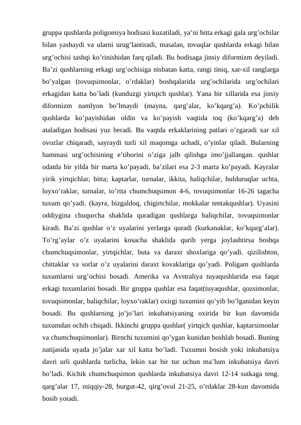 gruppa qushlarda poligomiya hodisasi kuzatiladi, ya’ni bitta erkagi gala urg’ochilar
bilan yashaydi va ularni urug’lantiradi, masalan, tovuqlar qushlarda erkagi bilan
urg’ochisi tashqi ko’rinishidan farq qiladi. Bu hodisaga jinsiy diformizm deyiladi.
Ba’zi qushlarning erkagi urg’ochisiga nisbatan katta, rangi tiniq, xar-xil ranglarga
bo’yalgan  (tovuqsimonlar,  o’rdaklar)  boshqalarida  urg’ochilarida  urg’ochilari
erkagidan katta bo’ladi (kunduzgi yirtqich qushlar). Yana bir xillarida esa jinsiy
diformizm  namlyon  bo’lmaydi  (mayna,  qarg’alar,  ko’kqarg’a).  Ko’pchilik
qushlarda  ko’payishidan  oldin  va  ko’payish  vaqtida  toq  (ko’kqarg’a)  deb
ataladigan hodisasi yuz beradi. Bu vaqtda erkaklarining patlari o’zgaradi xar xil
ovozlar chiqaradi, sayraydi turli xil maqomga uchadi, o’yinlar qiladi. Bularning
hammasi  urg’ochisining  e’tiborini  o’ziga  jalb  qilishga  imo’jjallangan.  qushlar
odatda bir yilda bir marta ko’payadi, ba’zilari esa 2-3 marta ko’payadi. Kayralar
yirik yirtqichlar, bitta; kaptarlar, turnalar, ikkita, baliqchilar, bulduruqlar uchta,
loyxo’raklar, turnalar, to’rtta chumchuqsimon 4-6, tovuqsimonlar 16-26 tagacha
tuxum qo’yadi. (kayra, bizgaldoq, chigirtchilar, mokkalar tentakqushlar). Uyasini
oddiygina  chuqurcha  shaklida  quradigan  qushlarga  baliqchilar,  tovuqsimonlar
kiradi. Ba’zi qushlar o’z uyalarini yerlarga quradi (kurkanaklar, ko’kqarg’alar).
To’rg’aylar  o’z  uyalarini  kosacha  shaklida  qurib  yerga  joylashtirsa  boshqa
chumchuqsimonlar,  yirtqichlar,  buta  va  daraxt  shoxlariga  qo’yadi.  qizilishton,
chittaklar va sorlar o’z uyalarini daraxt kovaklariga qo’yadi. Poligam qushlarda
tuxumlarni  urg’ochisi  bosadi. Amerika va Avstraliya tuyaqushlarida esa faqat
erkagi tuxumlarini bosadi. Bir gruppa qushlar esa faqat(tuyaqushlar, qozsimonlar,
tovuqsimonlar, baliqchilar, loyxo’raklar) oxirgi tuxumini qo’yib bo’lganidan keyin
bosadi.  Bu  qushlarning  jo’jo’lari  inkubatsiyaning  oxirida  bir  kun  davomida
tuxumdan ochib chiqadi. Ikkinchi gruppa qushlar( yirtqich qushlar, kaptarsimonlar
va chumchuqsimonlar). Birnchi tuxumini qo’ygan kunidan boshlab bosadi. Buning
natijasida uyada jo’jalar xar xil katta bo’ladi. Tuxumni bosish yoki inkubatsiya
davri urli qushlarda turlicha, lekin xar bir tur uchun ma’lum inkubatsiya davri
bo’ladi. Kichik chumchuqsimon qushlarda inkubatsiya davri 12-14 sutkaga teng.
qarg’alar 17, miqqiy-28, burgut-42, qirg’ovul 21-25, o’rdaklar 28-kun davomida
bosib yotadi. 
