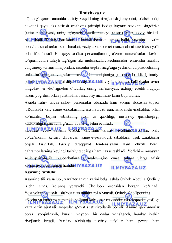 Ilmiybaza.uz 
 
«Qutlug‘ qon» romanida tarixiy voqelikning rivojlanish jarayonini, o‘zbek xalqi 
hayotini qayta aks ettirish (realizm) prinsipi ijodga hayotni sevishni singdirish 
(avtor pozitsiyasi, uning g‘oyaviy-estetik nuqtayi nazari) bilan uzviy birlikda 
reallashadi. Tarixiy harakatni tushunish bevosita emas, balki bavosita – ya’ni 
obrazlar, xarakterlar, xatti-harakat, vaziyat va konkret manzaralarni tasvirlash yo‘li 
bilan ifodalanadi. Har qaysi xodisa, personajlarning o‘zaro munosabatlari, keskin 
to‘qnashuvlari tufayli tug‘ilgan fikr-mulohazalar, kechinmalar, ehtiroslar maishiy 
va ijtimoiy turmush majoralari, insonlar taqdiri mag‘ziga yedirildi va yozuvchining 
sodir bo‘layotgan voqealarni tushunishi, «talqin»iga jo‘rovoz bo‘ldi. Ijtimoiy-
psixologik, oialaviy maishiy, shaxsiy va ommaviy harakat va kolliziyalar avtor 
«nigohi» va «ko‘rigi»dan o‘tadilar, uning ma’naviyati, axloqiy-estetik nuqtayi 
nazari yog‘dusi bilan yoritiladilar, «hayotiy mazmun»larini boyitadilar.  
Asarda ruhiy talqin salbiy personajlar obrazida ham yorqin ifodasini topadi 
.«Romanda xalq namoyondalarining ma’naviyati qanchalik mehr-muhabbat bilan 
ko‘rsatilsa, boylar tabiatining razil va qabihligi, ma’naviy qashshoqligi, 
xudkomligi shunchalik g‘azab va nafrat bilan ochiladi.  
«Qutlug‘ qon» romani o‘zbek xalqining tarixiy rivojlanish yo‘lini, xalq 
qo‘zg‘olonini keltirib chiqargan ijtimoyi-psixologik sabablarni tipik xarakterlar 
orqali 
tasvirlab, 
tarixiy 
taraqqiyot 
tendensiyasni 
ham 
chizib 
berdi, 
qahramonlarning keyingi tarixiy taqdiriga ham nazar tashladi. Yo‘lchi – muayyan 
sosial-psixologik munosabatlarning mahsuligina emas, tobora ularga ta’sir 
ko‘rsatuvchi qahramon hamdir.  
Asarning tuzilishi:  
Asarning tili va uslubi, xarakterlar ruhiyatini belgilashda Oybek Abdulla Qodiriy 
izidan 
emas, 
ko‘proq 
yozuvchi 
Cho‘lpon 
orqasidan borgan 
ko‘rinadi. 
Yozuvchining tasvir uslubida ritm muhim rol o‘ynaydi. Oybek, Cho‘lponning  
«Kecha va kunduz» romanida bo‘lgani kabi, asar muqaddimasi (ekspozitsiyasi) ga 
katta o‘rin ajratadi; voqealar g‘oyat sust rivojlanib boradi. Ammo qahramonlar 
obrazi yorqinlashib, kurash maydoni bir qadar yorishgach, harakat keskin 
rivojlanib ketadi. Bunday o‘rinlarda tasviriy tafsillar ham, peyzaj ham 
