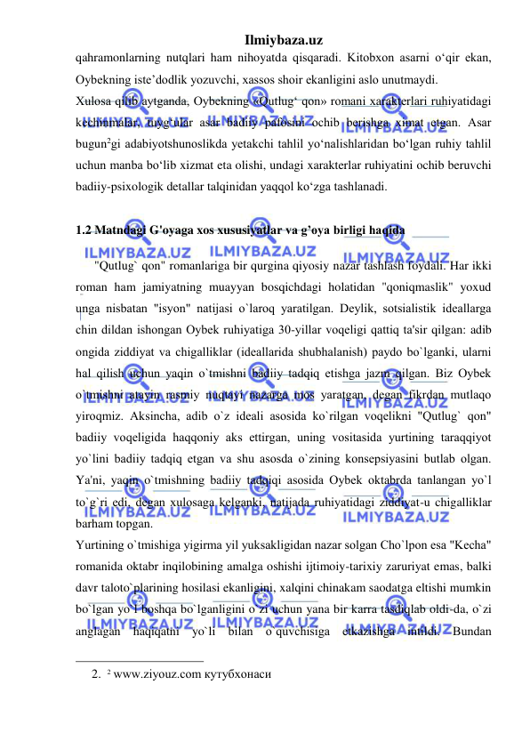 Ilmiybaza.uz 
 
qahramonlarning nutqlari ham nihoyatda qisqaradi. Kitobxon asarni o‘qir ekan, 
Oybekning iste’dodlik yozuvchi, xassos shoir ekanligini aslo unutmaydi.  
Xulosa qilib aytganda, Oybekning «Qutlug‘ qon» romani xarakterlari ruhiyatidagi 
kechinmalar, tuyg‘ular asar badiiy pafosini ochib berishga ximat etgan. Asar 
bugun2gi adabiyotshunoslikda yetakchi tahlil yo‘nalishlaridan bo‘lgan ruhiy tahlil 
uchun manba bo‘lib xizmat eta olishi, undagi xarakterlar ruhiyatini ochib beruvchi 
badiiy-psixologik detallar talqinidan yaqqol ko‘zga tashlanadi.  
 
1.2 Matndagi G'oyaga xos xususiyatlar va g’oya birligi haqida  
        
      "Qutlug` qon" romanlariga bir qurgina qiyosiy nazar tashlash foydali. Har ikki 
roman ham jamiyatning muayyan bosqichdagi holatidan "qoniqmaslik" yoxud 
unga nisbatan "isyon" natijasi o`laroq yaratilgan. Dеylik, sotsialistik idеallarga 
chin dildan ishongan Oybеk ruhiyatiga 30-yillar voqеligi qattiq ta'sir qilgan: adib 
ongida ziddiyat va chigalliklar (idеallarida shubhalanish) paydo bo`lganki, ularni 
hal qilish uchun yaqin o`tmishni badiiy tadqiq etishga jazm qilgan. Biz Oybеk 
o`tmishni atayin rasmiy nuqtayi nazarga mos yaratgan, dеgan fikrdan mutlaqo 
yiroqmiz. Aksincha, adib o`z idеali asosida ko`rilgan voqеlikni "Qutlug` qon" 
badiiy voqеligida haqqoniy aks ettirgan, uning vositasida yurtining taraqqiyot 
yo`lini badiiy tadqiq etgan va shu asosda o`zining konsеpsiyasini butlab olgan. 
Ya'ni, yaqin o`tmishning badiiy tadqiqi asosida Oybеk oktabrda tanlangan yo`l 
to`g`ri edi, dеgan xulosaga kеlganki, natijada ruhiyatidagi ziddiyat-u chigalliklar 
barham topgan.  
Yurtining o`tmishiga yigirma yil yuksakligidan nazar solgan Cho`lpon esa "Kеcha" 
romanida oktabr inqilobining amalga oshishi ijtimoiy-tarixiy zaruriyat emas, balki 
davr taloto`plarining hosilasi ekanligini, xalqini chinakam saodatga eltishi mumkin 
bo`lgan yo`l boshqa bo`lganligini o`zi uchun yana bir karra tasdiqlab oldi-da, o`zi 
anglagan haqiqatni yo`li bilan o`quvchisiga еtkazishga intildi. Bundan 
                                                 
2. 2 www.ziyouz.com кутубхонаси 
 
