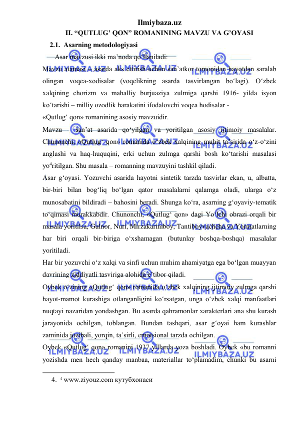 Ilmiybaza.uz 
 
II. “QUTLUG’ QON” ROMANINING MAVZU VA G’OYASI 
2.1.  Asarning metodologiyasi 
       Asar mavzusi ikki ma’noda qo‘llaniladi: 
Mavzu atamasi – asarda aks ettirish uchun san’atkor tomonidan hayotdan saralab 
olingan voqea-xodisalar (voqelikning asarda tasvirlangan bo‘lagi). O‘zbek 
xalqining chorizm va mahalliy burjuaziya zulmiga qarshi 1916- yilda isyon 
ko‘tarishi – milliy ozodlik harakatini ifodalovchi voqea hodisalar -  
«Qutlug‘ qon» romanining asosiy mavzuidir.  
Mavzu – san’at asarida qo‘yilgan va yoritilgan asosiy ijtimoiy masalalar. 
Chunonchi, «Qutlug‘ qon» romanida o‘zbek xalqining muhit ta’sirida o‘z-o‘zini 
anglashi va haq-huquqini, erki uchun zulmga qarshi bosh ko‘tarishi masalasi 
yo4ritilgan. Shu masala – romanning mavzuyini tashkil qiladi.  
Asar g‘oyasi. Yozuvchi asarida hayotni sintetik tarzda tasvirlar ekan, u, albatta, 
bir-biri bilan bog‘liq bo‘lgan qator masalalarni qalamga oladi, ularga o‘z 
munosabatini bildiradi – bahosini beradi. Shunga ko‘ra, asarning g‘oyaviy-tematik 
to‘qimasi murakkabdir. Chunonchi, «Qutlug‘ qon» dagi Yo‘lchi obrazi orqali bir 
masala yoritilsa, Gulnor, Nuri, Mirzakarimboy, Tantiboyvachcha va Yormatlarning 
har biri orqali bir-biriga o‘xshamagan (butunlay boshqa-boshqa) masalalar 
yoritiladi.  
Har bir yozuvchi o‘z xalqi va sinfi uchun muhim ahamiyatga ega bo‘lgan muayyan 
davrining ziddiyatli tasviriga alohida e’tibor qiladi.  
Oybek o‘zining «Qutlug‘ qon» romanida o‘zbek xalqining ijtimoiy zulmga qarshi 
hayot-mamot kurashiga otlanganligini ko‘rsatgan, unga o‘zbek xalqi manfaatlari 
nuqtayi nazaridan yondashgan. Bu asarda qahramonlar xarakterlari ana shu kurash 
jarayonida ochilgan, toblangan. Bundan tashqari, asar g‘oyai ham kurashlar 
zaminida jozibali, yorqin, ta’sirli, emotsional tarzda ochilgan.  
Oybek «Qutlug‘ qon» romanini 1937 yillarda yoza boshladi. Oybek «bu romanni 
yozishda men hech qanday manbaa, materiallar to‘plamadim, chunki bu asarni 
                                                 
4. 4 www.ziyouz.com кутубхонаси 
 
