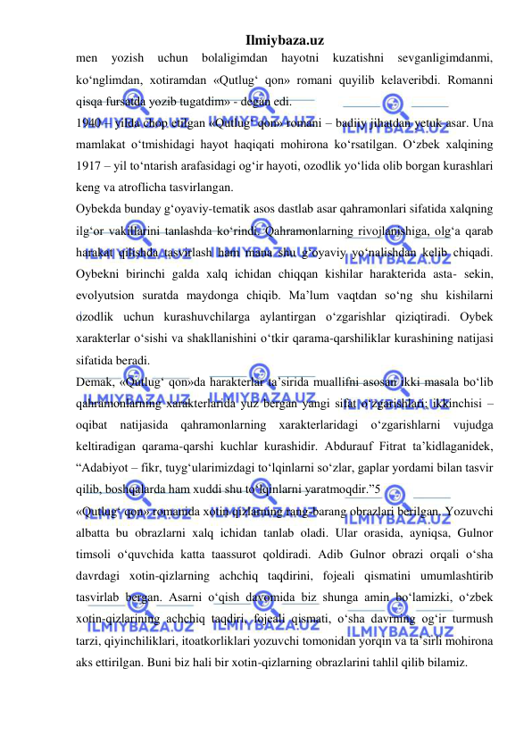 Ilmiybaza.uz 
 
men 
yozish 
uchun 
bolaligimdan 
hayotni 
kuzatishni 
sevganligimdanmi, 
ko‘nglimdan, xotiramdan «Qutlug‘ qon» romani quyilib kelaveribdi. Romanni 
qisqa fursatda yozib tugatdim» - degan edi.  
1940 – yilda chop etilgan «Qutlug‘ qon» romani – badiiy jihatdan yetuk asar. Una 
mamlakat o‘tmishidagi hayot haqiqati mohirona ko‘rsatilgan. O‘zbek xalqining 
1917 – yil to‘ntarish arafasidagi og‘ir hayoti, ozodlik yo‘lida olib borgan kurashlari 
keng va atroflicha tasvirlangan.  
Oybekda bunday g‘oyaviy-tematik asos dastlab asar qahramonlari sifatida xalqning 
ilg‘or vakillarini tanlashda ko‘rindi. Qahramonlarning rivojlanishiga, olg‘a qarab 
harakat qilishda tasvirlash ham mana shu g‘oyaviy yo‘nalishdan kelib chiqadi. 
Oybekni birinchi galda xalq ichidan chiqqan kishilar harakterida asta- sekin, 
evolyutsion suratda maydonga chiqib. Ma’lum vaqtdan so‘ng shu kishilarni 
ozodlik uchun kurashuvchilarga aylantirgan o‘zgarishlar qiziqtiradi. Oybek 
xarakterlar o‘sishi va shakllanishini o‘tkir qarama-qarshiliklar kurashining natijasi 
sifatida beradi.  
Demak, «Qutlug‘ qon»da harakterlar ta’sirida muallifni asosan ikki masala bo‘lib 
qahramonlarning xarakterlarida yuz bergan yangi sifat o‘zgarishlari; ikkinchisi – 
oqibat natijasida qahramonlarning xarakterlaridagi o‘zgarishlarni vujudga 
keltiradigan qarama-qarshi kuchlar kurashidir. Abdurauf Fitrat ta’kidlaganidek, 
“Adabiyot – fikr, tuyg‘ularimizdagi to‘lqinlarni so‘zlar, gaplar yordami bilan tasvir 
qilib, boshqalarda ham xuddi shu to‘lqinlarni yaratmoqdir.”5  
«Qutlug‘ qon» romanida xotin qizlarning rang-barang obrazlari berilgan. Yozuvchi 
albatta bu obrazlarni xalq ichidan tanlab oladi. Ular orasida, ayniqsa, Gulnor 
timsoli o‘quvchida katta taassurot qoldiradi. Adib Gulnor obrazi orqali o‘sha 
davrdagi xotin-qizlarning achchiq taqdirini, fojeali qismatini umumlashtirib 
tasvirlab bergan. Asarni o‘qish davomida biz shunga amin bo‘lamizki, o‘zbek 
xotin-qizlarining achchiq taqdiri, fojeali qismati, o‘sha davrning og‘ir turmush 
tarzi, qiyinchiliklari, itoatkorliklari yozuvchi tomonidan yorqin va ta’sirli mohirona 
aks ettirilgan. Buni biz hali bir xotin-qizlarning obrazlarini tahlil qilib bilamiz.  
