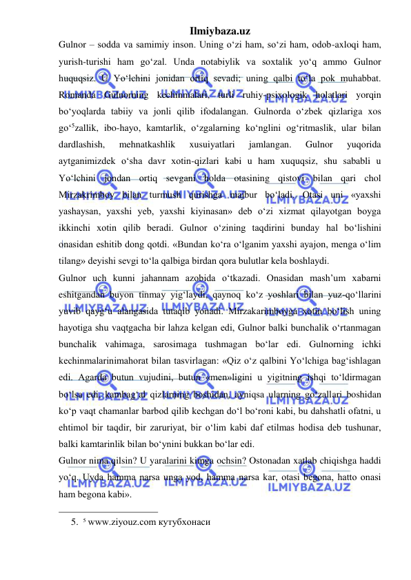 Ilmiybaza.uz 
 
Gulnor – sodda va samimiy inson. Uning o‘zi ham, so‘zi ham, odob-axloqi ham, 
yurish-turishi ham go‘zal. Unda notabiylik va soxtalik yo‘q ammo Gulnor 
huquqsiz. U Yo‘lchini jonidan ortiq sevadi; uning qalbi to‘la pok muhabbat. 
Romanda Gulnorning kechinmalari, turli ruhiy-psixologik holatlari yorqin 
bo‘yoqlarda tabiiy va jonli qilib ifodalangan. Gulnorda o‘zbek qizlariga xos 
go‘5zallik, ibo-hayo, kamtarlik, o‘zgalarning ko‘nglini og‘ritmaslik, ular bilan 
dardlashish, 
mehnatkashlik 
xusuiyatlari 
jamlangan. 
Gulnor 
yuqorida 
aytganimizdek o‘sha davr xotin-qizlari kabi u ham xuquqsiz, shu sababli u 
Yo‘lchini jondan ortiq sevgani holda otasining qistovi bilan qari chol 
Mirzakrimboy bilan turmush qurishga majbur bo‘ladi. Otasi uni «yaxshi 
yashaysan, yaxshi yeb, yaxshi kiyinasan» deb o‘zi xizmat qilayotgan boyga 
ikkinchi xotin qilib beradi. Gulnor o‘zining taqdirini bunday hal bo‘lishini 
onasidan eshitib dong qotdi. «Bundan ko‘ra o‘lganim yaxshi ayajon, menga o‘lim 
tilang» deyishi sevgi to‘la qalbiga birdan qora bulutlar kela boshlaydi.  
Gulnor uch kunni jahannam azobida o‘tkazadi. Onasidan mash’um xabarni 
eshitgandan buyon tinmay yig‘laydi, qaynoq ko‘z yoshlari bilan yuz-qo‘llarini 
yuvib qayg‘u alangasida tutaqib yonadi. Mirzakarimboyga xotin bo‘lish uning 
hayotiga shu vaqtgacha bir lahza kelgan edi, Gulnor balki bunchalik o‘rtanmagan 
bunchalik vahimaga, sarosimaga tushmagan bo‘lar edi. Gulnorning ichki 
kechinmalarinimahorat bilan tasvirlagan: «Qiz o‘z qalbini Yo‘lchiga bag‘ishlagan 
edi. Agarda butun vujudini, butun «men»ligini u yigitning ishqi to‘ldirmagan 
bo‘lsa edi, kambag‘al qizlarning boshidan, ayniqsa ularning go‘zallari boshidan 
ko‘p vaqt chamanlar barbod qilib kechgan do‘l bo‘roni kabi, bu dahshatli ofatni, u 
ehtimol bir taqdir, bir zaruriyat, bir o‘lim kabi daf etilmas hodisa deb tushunar, 
balki kamtarinlik bilan bo‘ynini bukkan bo‘lar edi.  
Gulnor nima qilsin? U yaralarini kimga ochsin? Ostonadan xatlab chiqishga haddi 
yo‘q. Uyda hamma narsa unga yod, hamma narsa kar, otasi begona, hatto onasi 
ham begona kabi».  
                                                 
5. 5 www.ziyouz.com кутубхонаси 
 
