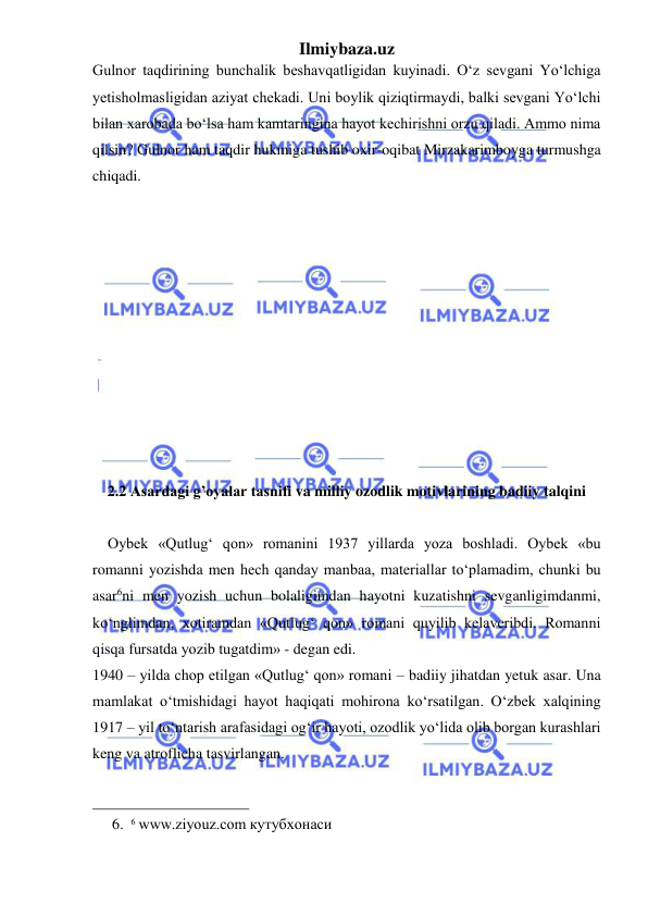 Ilmiybaza.uz 
 
Gulnor taqdirining bunchalik beshavqatligidan kuyinadi. O‘z sevgani Yo‘lchiga 
yetisholmasligidan aziyat chekadi. Uni boylik qiziqtirmaydi, balki sevgani Yo‘lchi 
bilan xarobada bo‘lsa ham kamtaringina hayot kechirishni orzu qiladi. Ammo nima 
qilsin? Gulnor ham taqdir hukmiga tushib oxir-oqibat Mirzakarimboyga turmushga 
chiqadi.  
 
 
 
 
 
 
 
 
 
 
 
2.2 Asardagi g’oyalar tasnifi va milliy ozodlik motivlarining badiiy talqini  
 
    Oybek «Qutlug‘ qon» romanini 1937 yillarda yoza boshladi. Oybek «bu 
romanni yozishda men hech qanday manbaa, materiallar to‘plamadim, chunki bu 
asar6ni men yozish uchun bolaligimdan hayotni kuzatishni sevganligimdanmi, 
ko‘nglimdan, xotiramdan «Qutlug‘ qon» romani quyilib kelaveribdi. Romanni 
qisqa fursatda yozib tugatdim» - degan edi.  
1940 – yilda chop etilgan «Qutlug‘ qon» romani – badiiy jihatdan yetuk asar. Una 
mamlakat o‘tmishidagi hayot haqiqati mohirona ko‘rsatilgan. O‘zbek xalqining 
1917 – yil to‘ntarish arafasidagi og‘ir hayoti, ozodlik yo‘lida olib borgan kurashlari 
keng va atroflicha tasvirlangan.  
                                                 
6. 6 www.ziyouz.com кутубхонаси 
 
