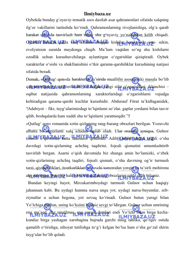 Ilmiybaza.uz 
 
Oybekda bunday g‘oyaviy-tematik asos dastlab asar qahramonlari sifatida xalqning 
ilg‘or vakillarini tanlashda ko‘rindi. Qahramonlarning rivojlanishiga, olg‘a qarab 
harakat qilishda tasvirlash ham mana shu g‘oyaviy yo‘nalishdan kelib chiqadi. 
Oybekni birinchi galda xalq ichidan chiqqan kishilar harakterida asta- sekin, 
evolyutsion suratda maydonga chiqib. Ma’lum vaqtdan so‘ng shu kishilarni 
ozodlik uchun kurashuvchilarga aylantirgan o‘zgarishlar qiziqtiradi. Oybek 
xarakterlar o‘sishi va shakllanishini o‘tkir qarama-qarshiliklar kurashining natijasi 
sifatida beradi.  
Demak, «Qutlug‘ qon»da harakterlar ta’sirida muallifni asosan ikki masala bo‘lib 
qahramonlarning xarakterlarida yuz bergan yangi sifat o‘zgarishlari; ikkinchisi – 
oqibat natijasida qahramonlarning xarakterlaridagi o‘zgarishlarni vujudga 
keltiradigan qarama-qarshi kuchlar kurashidir. Abdurauf Fitrat ta’kidlaganidek, 
“Adabiyot – fikr, tuyg‘ularimizdagi to‘lqinlarni so‘zlar, gaplar yordami bilan tasvir 
qilib, boshqalarda ham xuddi shu to‘lqinlarni yaratmoqdir.”5  
«Qutlug‘ qon» romanida xotin qizlarning rang-barang obrazlari berilgan. Yozuvchi 
albatta bu obrazlarni xalq ichidan tanlab oladi. Ular orasida, ayniqsa, Gulnor 
timsoli o‘quvchida katta taassurot qoldiradi. Adib Gulnor obrazi orqali o‘sha 
davrdagi xotin-qizlarning achchiq taqdirini, fojeali qismatini umumlashtirib 
tasvirlab bergan. Asarni o‘qish davomida biz shunga amin bo‘lamizki, o‘zbek 
xotin-qizlarining achchiq taqdiri, fojeali qismati, o‘sha davrning og‘ir turmush 
tarzi, qiyinchiliklari, itoatkorliklari yozuvchi tomonidan yorqin va ta’sirli mohirona 
aks ettirilgan. Buni biz hali bir xotin-qizlarning obrazlarini tahlil qilib bilamiz. 
  Bundan keyingi hayot, Mirzakarimboydagi turmush Gulnor uchun haqiqiy 
jahannam kabi. Bu uydagi hamma narsa unga yot, uydagi narsa-buyumlar, zeb- 
ziynatlar u uchun begona, yot sovuq ko‘rinadi. Gulnor butun yuragi bilan 
Yo‘lchiga maftun, uning ko‘ksiini baxtsiz sevgi to‘ldirgan. Gulnor uchun umrining 
eng ma’sud, eng unutilmas, eng yorqin damlari endi Yo‘lchi bilan birga kecha- 
kunduz birga yashagan xarobagina hujrada garchi ming tahlika, qo‘rquv ostida 
qamalib o‘tirishga, nihoyat tutilishga to‘g‘i kelgan bo‘lsa ham o‘sha go‘zal shirin 
tuyg‘ular bo‘lib qoladi.  
