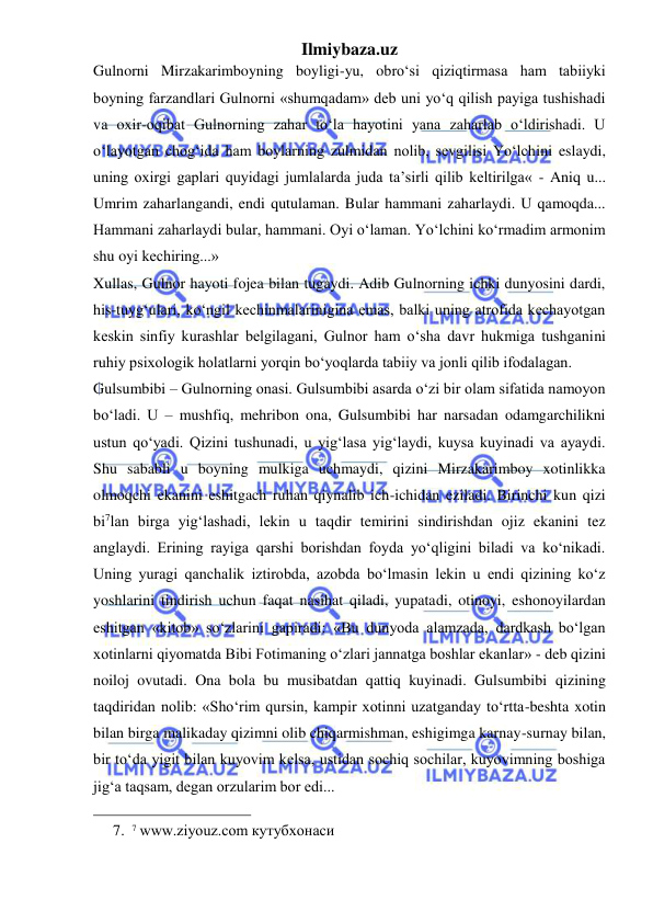 Ilmiybaza.uz 
 
Gulnorni Mirzakarimboyning boyligi-yu, obro‘si qiziqtirmasa ham tabiiyki 
boyning farzandlari Gulnorni «shumqadam» deb uni yo‘q qilish payiga tushishadi 
va oxir-oqibat Gulnorning zahar to‘la hayotini yana zaharlab o‘ldirishadi. U 
o‘layotgan chog‘ida ham boylarning zulmidan nolib, sevgilisi Yo‘lchini eslaydi, 
uning oxirgi gaplari quyidagi jumlalarda juda ta’sirli qilib keltirilga« - Aniq u... 
Umrim zaharlangandi, endi qutulaman. Bular hammani zaharlaydi. U qamoqda... 
Hammani zaharlaydi bular, hammani. Oyi o‘laman. Yo‘lchini ko‘rmadim armonim 
shu oyi kechiring...»  
Xullas, Gulnor hayoti fojea bilan tugaydi. Adib Gulnorning ichki dunyosini dardi, 
his-tuyg‘ulari, ko‘ngil kechinmalarinigina emas, balki uning atrofida kechayotgan 
keskin sinfiy kurashlar belgilagani, Gulnor ham o‘sha davr hukmiga tushganini 
ruhiy psixologik holatlarni yorqin bo‘yoqlarda tabiiy va jonli qilib ifodalagan.  
Gulsumbibi – Gulnorning onasi. Gulsumbibi asarda o‘zi bir olam sifatida namoyon 
bo‘ladi. U – mushfiq, mehribon ona, Gulsumbibi har narsadan odamgarchilikni 
ustun qo‘yadi. Qizini tushunadi, u yig‘lasa yig‘laydi, kuysa kuyinadi va ayaydi. 
Shu sababli u boyning mulkiga uchmaydi, qizini Mirzakarimboy xotinlikka 
olmoqchi ekanini eshitgach ruhan qiynalib ich-ichidan eziladi. Birinchi kun qizi 
bi7lan birga yig‘lashadi, lekin u taqdir temirini sindirishdan ojiz ekanini tez 
anglaydi. Erining rayiga qarshi borishdan foyda yo‘qligini biladi va ko‘nikadi. 
Uning yuragi qanchalik iztirobda, azobda bo‘lmasin lekin u endi qizining ko‘z 
yoshlarini tindirish uchun faqat nasihat qiladi, yupatadi, otinoyi, eshonoyilardan 
eshitgan «kitob» so‘zlarini gapiradi: «Bu dunyoda alamzada, dardkash bo‘lgan 
xotinlarni qiyomatda Bibi Fotimaning o‘zlari jannatga boshlar ekanlar» - deb qizini 
noiloj ovutadi. Ona bola bu musibatdan qattiq kuyinadi. Gulsumbibi qizining 
taqdiridan nolib: «Sho‘rim qursin, kampir xotinni uzatganday to‘rtta-beshta xotin 
bilan birga malikaday qizimni olib chiqarmishman, eshigimga karnay-surnay bilan, 
bir to‘da yigit bilan kuyovim kelsa, ustidan sochiq sochilar, kuyovimning boshiga 
jig‘a taqsam, degan orzularim bor edi...  
                                                 
7. 7 www.ziyouz.com кутубхонаси 
 
