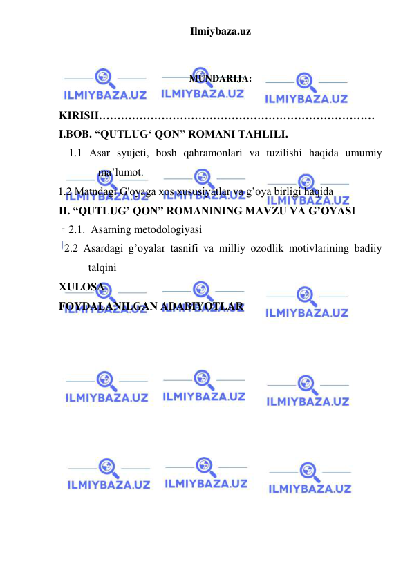 Ilmiybaza.uz 
 
 
 
MUNDARIJA: 
 
KIRISH………………………………………………………………… 
I.BOB. “QUTLUG‘ QON” ROMANI TAHLILI. 
1.1 Asar syujeti, bosh qahramonlari va tuzilishi haqida umumiy 
ma’lumot. 
     1.2 Matndagi G'oyaga xos xususiyatlar va g’oya birligi haqida  
II. “QUTLUG’ QON” ROMANINING MAVZU VA G’OYASI 
2.1.  Asarning metodologiyasi 
  2.2 Asardagi g’oyalar tasnifi va milliy ozodlik motivlarining badiiy 
talqini  
XULOSA 
FOYDALANILGAN ADABIYOTLAR  
 
 
 
 
 
 
 
 
 
 
 
 
 
