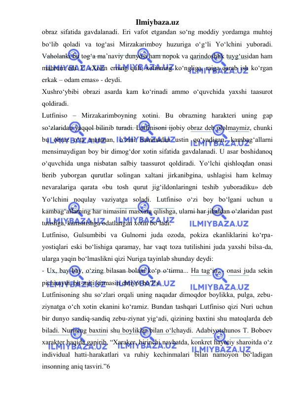 Ilmiybaza.uz 
 
obraz sifatida gavdalanadi. Eri vafot etgandan so‘ng moddiy yordamga muhtoj 
bo‘lib qoladi va tog‘asi Mirzakarimboy huzuriga o‘g‘li Yo‘lchini yuboradi. 
Vaholanki bu tog‘a ma’naviy dunyosi ham nopok va qarindoshlik tuyg‘usidan ham 
mahrum edi. U «Xotin erning quli, xotinning ko‘ngliga, raiga qarab ish ko‘rgan 
erkak – odam emas» - deydi.  
Xushro‘ybibi obrazi asarda kam ko‘rinadi ammo o‘quvchida yaxshi taasurot 
qoldiradi.  
Lutfiniso – Mirzakarimboyning xotini. Bu obrazning harakteri uning gap 
so‘zlaridan yaqqol bilinib turadi. Lutfinisoni ijobiy obraz deb ololmaymiz, chunki 
bu obraz o‘ta manman, o‘zini hammadan ustin qo‘yadigan, kambag‘allarni 
mensimaydigan boy bir dimog‘dor xotin sifatida gavdalanadi. U asar boshidanoq 
o‘quvchida unga nisbatan salbiy taassurot qoldiradi. Yo‘lchi qishloqdan onasi 
berib yuborgan qurutlar solingan xaltani jirkanibgina, ushlagisi ham kelmay 
nevaralariga qarata «bu tosh qurut jig‘ildonlaringni teshib yuboradiku» deb 
Yo‘lchini noqulay vaziyatga soladi. Lutfiniso o‘zi boy bo‘lgani uchun u 
kambag‘allarning har nimasini masxara qilishga, ularni har jihatdan o‘zlaridan past 
tutishga, kamsitishga odatlangan xotin bo‘ladi.  
Lutfiniso, Gulsumbibi va Gulnorni juda ozoda, pokiza ekanliklarini ko‘rpa- 
yostiqlari eski bo‘lishiga qaramay, har vaqt toza tutilishini juda yaxshi bilsa-da, 
ularga yaqin bo‘lmaslikni qizi Nuriga tayinlab shunday deydi:  
- Ux, bay-bay, o‘zing bilasan bolam ko‘p o‘tirma... Ha tag‘in, - onasi juda sekin 
pichiraydi, bit-miti kirmasin ehtiyot bo‘l!»  
Lutfinisoning shu so‘zlari orqali uning naqadar dimoqdor boylikka, pulga, zebu-
ziynatga o‘ch xotin ekanini ko‘ramiz. Bundan tashqari Lutfiniso qizi Nuri uchun 
bir dunyo sandiq-sandiq zebu-ziynat yig‘adi, qizining baxtini shu matoqlarda deb 
biladi. Nurining baxtini shu boyliklar bilan o‘lchaydi. Adabiyotshunos T. Boboev 
xarakter haqida gapirib, “Xaraker, birinchi navbatda, konkret hayotiy sharoitda o‘z 
individual hatti-harakatlari va ruhiy kechinmalari bilan namoyon bo‘ladigan 
insonning aniq tasviri.”6  
