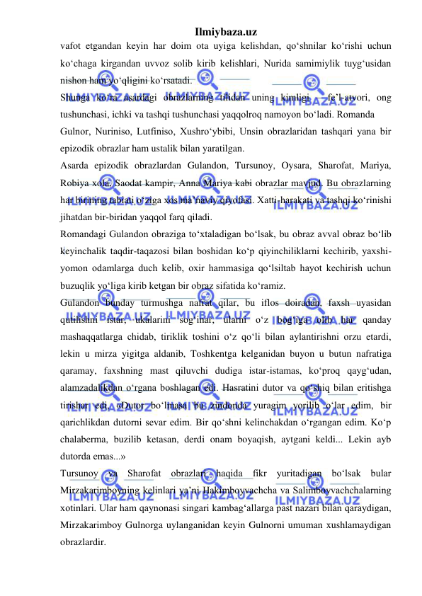 Ilmiybaza.uz 
 
vafot etgandan keyin har doim ota uyiga kelishdan, qo‘shnilar ko‘rishi uchun 
ko‘chaga kirgandan uvvoz solib kirib kelishlari, Nurida samimiylik tuyg‘usidan 
nishon ham yo‘qligini ko‘rsatadi.  
Shunga ko‘ra asardagi obrazlarning tilidan uning kimligi – fe’l-atvori, ong 
tushunchasi, ichki va tashqi tushunchasi yaqqolroq namoyon bo‘ladi. Romanda  
Gulnor, Nuriniso, Lutfiniso, Xushro‘ybibi, Unsin obrazlaridan tashqari yana bir 
epizodik obrazlar ham ustalik bilan yaratilgan.  
Asarda epizodik obrazlardan Gulandon, Tursunoy, Oysara, Sharofat, Mariya, 
Robiya xola, Saodat kampir, Anna Mariya kabi obrazlar mavjud. Bu obrazlarning 
har birining tabiati o‘ziga xos ma’naviy qiyofasi. Xatti-harakati va tashqi ko‘rinishi 
jihatdan bir-biridan yaqqol farq qiladi.  
Romandagi Gulandon obraziga to‘xtaladigan bo‘lsak, bu obraz avval obraz bo‘lib 
keyinchalik taqdir-taqazosi bilan boshidan ko‘p qiyinchiliklarni kechirib, yaxshi-
yomon odamlarga duch kelib, oxir hammasiga qo‘lsiltab hayot kechirish uchun 
buzuqlik yo‘liga kirib ketgan bir obraz sifatida ko‘ramiz.  
Gulandon bunday turmushga nafrat qilar, bu iflos doiradan, faxsh uyasidan 
qutilishni istar, ukalarini sog‘inar, ularni o‘z bog‘iga olib har qanday 
mashaqqatlarga chidab, tiriklik toshini o‘z qo‘li bilan aylantirishni orzu etardi, 
lekin u mirza yigitga aldanib, Toshkentga kelganidan buyon u butun nafratiga 
qaramay, faxshning mast qiluvchi dudiga istar-istamas, ko‘proq qayg‘udan, 
alamzadalikdan o‘rgana boshlagan edi. Hasratini dutor va qo‘shiq bilan eritishga 
tirishar edi, «Dutor bo‘lmasa bu zindonda yuragim yorilib o‘lar edim, bir 
qarichlikdan dutorni sevar edim. Bir qo‘shni kelinchakdan o‘rgangan edim. Ko‘p 
chalaberma, buzilib ketasan, derdi onam boyaqish, aytgani keldi... Lekin ayb 
dutorda emas...»  
Tursunoy va Sharofat obrazlari haqida fikr yuritadigan bo‘lsak bular 
Mirzakarimboyning kelinlari ya’ni Hakimboyvachcha va Salimboyvachchalarning 
xotinlari. Ular ham qaynonasi singari kambag‘allarga past nazari bilan qaraydigan, 
Mirzakarimboy Gulnorga uylanganidan keyin Gulnorni umuman xushlamaydigan 
obrazlardir.  
