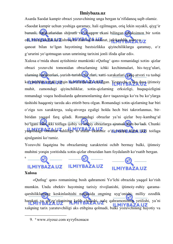 Ilmiybaza.uz 
 
Asarda Saodat kampir obrazi yozuvchining unga bergan ta’rifidanoq uqib olamiz.  
«Saodat kampir uchun yoshiga qaramay, hali egilmagan, oriq lekin suyakli, qiyg‘ir 
burunli, harakatlaridan shijoatli va chaqqon ekani bilingan erkaksimon bir xotin 
edi. Uning kichik ko‘kishroq ko‘zlari og‘ir mehnat, jafokashlik, sabr va  
qanoat bilan to‘lgan hayotining baxtsizlikka qiyinchiliklarga qaramay, o‘z 
g‘ururini yo‘qotmagan uzun umrining tarixini jonli ifoda qilar edi».  
Xulosa o‘rnida shuni aytishimiz mumkinki «Qutlug‘ qon» romanidagi xotin- qizlar 
obrazi yozuvchi tomonidan obrazlarning ichki kechinmalari, his-tuyg‘ulari, 
ularning harakterlari, yurish-turishi, so‘zlari, xatti-xarakatlari, xulq-atvori va tashqi 
ko‘rinishlari orqali yorqin tasvirlarda aks ettirilgan. Yozuvchi o‘sha davr ijtimoiy 
muhit, zamondagi qiyinchiliklar, xotin-qizlarning erksizligi, huquqsizligini 
romandagi voqea hodisalarda qahramonlarning davr taqazosiga ko‘ra bu ko‘ylarga 
tushishi haqqoniy tarzda aks ettirib bera olgan. Romandagi xotin-qizlarning har biri 
o‘ziga xos xarakterga, xulq-atvorga egaligi holda hech biri takrorlanmas, bir- 
biridan yaqqol farq qiladi. Romandagi obrazlar ya’ni qizlar boy-kambag‘al 
bo‘lgani kabi ikki toifaga ijobiy va salbiy obrazlarga ajratsak ham bo‘ladi. Chunki 
yuqoridagi obrazlar tahliliga to‘xtalar ekanmiz o‘z-o‘zidan ularni ikki toifaga 
ajralganini ko‘ramiz.  
Yozuvchi faqatgina bu obrazlarning xarakterini ochib bermay balki, ijtimoiy 
muhitni yorqin yoritishda xotin-qizlar obrazidan ham foydalanib ko‘rsatib bergan. 
9 
 
Xulosa 
        «Qutlug‘ qon» romanining bosh qahramoni Yo‘lchi obrazida yaqqol ko‘rish 
mumkin. Unda obektiv hayotning tarixiy rivojlanishi, ijtimoiy-ruhiy qarama-
qarshiliklarning keskinlashishi natijasida ongning uyg‘onishi; milliy ozodlik 
harakati va qo‘zg‘olonining kelib chiqishi, xalq qahramonining yetilishi, ya’ni 
xalqning tarix yaratuvchiligi aks etibgina qolmadi, balki yozuvchining hayotiy va 
                                                 
9. 9 www.ziyouz.com кутубхонаси 
 
