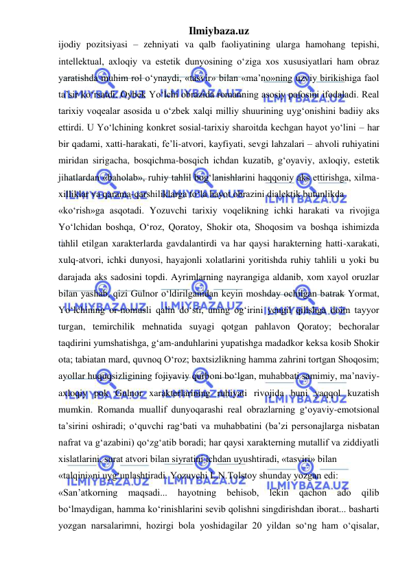 Ilmiybaza.uz 
 
ijodiy pozitsiyasi – zehniyati va qalb faoliyatining ularga hamohang tepishi, 
intellektual, axloqiy va estetik dunyosining o‘ziga xos xususiyatlari ham obraz 
yaratishda muhim rol o‘ynaydi, «tasvir» bilan «ma’no»ning uzviy birikishiga faol 
ta’sir ko‘rsatdi. Oybek Yo‘lchi obrazida romanning asosiy pafosini ifodaladi. Real 
tarixiy voqealar asosida u o‘zbek xalqi milliy shuurining uyg‘onishini badiiy aks 
ettirdi. U Yo‘lchining konkret sosial-tarixiy sharoitda kechgan hayot yo‘lini – har 
bir qadami, xatti-harakati, fe’li-atvori, kayfiyati, sevgi lahzalari – ahvoli ruhiyatini 
miridan sirigacha, bosqichma-bosqich ichdan kuzatib, g‘oyaviy, axloqiy, estetik 
jihatlardan «baholab», ruhiy tahlil bog‘lanishlarini haqqoniy aks ettirishga, xilma- 
xilliklar va qarama-qarshiliklarga to‘la hayot obrazini dialektik butunlikda  
«ko‘rish»ga asqotadi. Yozuvchi tarixiy voqelikning ichki harakati va rivojiga 
Yo‘lchidan boshqa, O‘roz, Qoratoy, Shokir ota, Shoqosim va boshqa ishimizda 
tahlil etilgan xarakterlarda gavdalantirdi va har qaysi harakterning hatti-xarakati, 
xulq-atvori, ichki dunyosi, hayajonli xolatlarini yoritishda ruhiy tahlili u yoki bu 
darajada aks sadosini topdi. Ayrimlarning nayrangiga aldanib, xom xayol oruzlar 
bilan yashab, qizi Gulnor o‘ldirilganidan keyin moshday ochilgan batrak Yormat, 
Yo‘lchining or-nomusli qalin do‘sti, uning og‘irini yengil qilishga doim tayyor 
turgan, temirchilik mehnatida suyagi qotgan pahlavon Qoratoy; bechoralar 
taqdirini yumshatishga, g‘am-anduhlarini yupatishga madadkor keksa kosib Shokir 
ota; tabiatan mard, quvnoq O‘roz; baxtsizlikning hamma zahrini tortgan Shoqosim; 
ayollar huquqsizligining fojiyaviy qurboni bo‘lgan, muhabbati samimiy, ma’naviy- 
axloqiy pok Gulnor xarakterlarining ruhiyati rivojida buni yaqqol kuzatish 
mumkin. Romanda muallif dunyoqarashi real obrazlarning g‘oyaviy-emotsional 
ta’sirini oshiradi; o‘quvchi rag‘bati va muhabbatini (ba’zi personajlarga nisbatan 
nafrat va g‘azabini) qo‘zg‘atib boradi; har qaysi xarakterning mutallif va ziddiyatli 
xislatlarini, surat atvori bilan siyratini ichdan uyushtiradi, «tasviri» bilan  
«talqini»ni uyg‘unlashtiradi. Yozuvchi L.N.Tolstoy shunday yozgan edi:  
«San’atkorning 
maqsadi... 
hayotning 
behisob, 
lekin 
qachon 
ado 
qilib 
bo‘lmaydigan, hamma ko‘rinishlarini sevib qolishni singdirishdan iborat... basharti 
yozgan narsalarimni, hozirgi bola yoshidagilar 20 yildan so‘ng ham o‘qisalar, 
