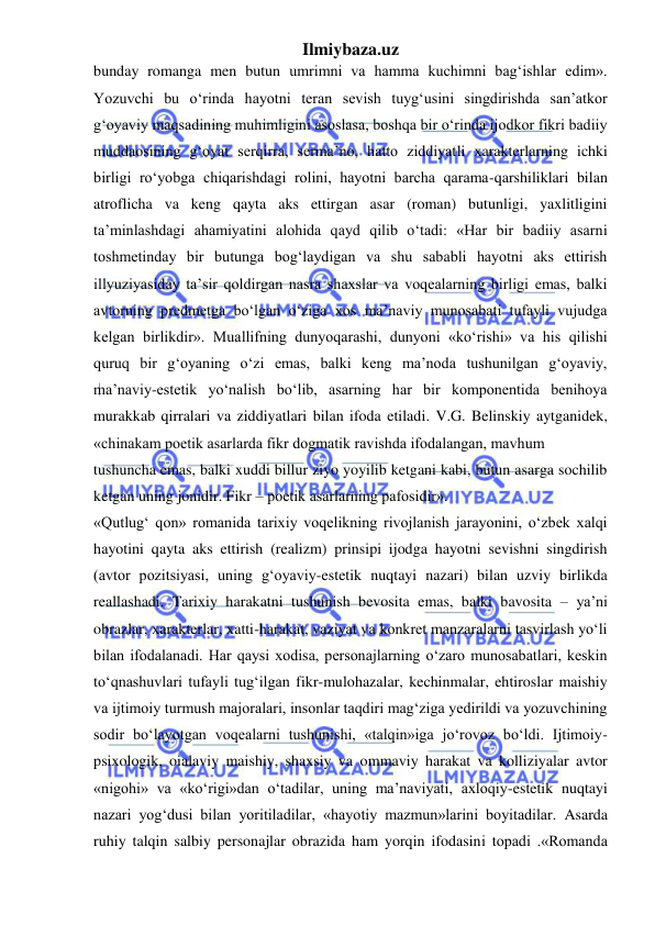 Ilmiybaza.uz 
 
bunday romanga men butun umrimni va hamma kuchimni bag‘ishlar edim». 
Yozuvchi bu o‘rinda hayotni teran sevish tuyg‘usini singdirishda san’atkor 
g‘oyaviy maqsadining muhimligini asoslasa, boshqa bir o‘rinda ijodkor fikri badiiy 
muddaosining g‘oyat serqirra, serma’no, hatto ziddiyatli xarakterlarning ichki 
birligi ro‘yobga chiqarishdagi rolini, hayotni barcha qarama-qarshiliklari bilan 
atroflicha va keng qayta aks ettirgan asar (roman) butunligi, yaxlitligini 
ta’minlashdagi ahamiyatini alohida qayd qilib o‘tadi: «Har bir badiiy asarni 
toshmetinday bir butunga bog‘laydigan va shu sababli hayotni aks ettirish 
illyuziyasiday ta’sir qoldirgan nasra shaxslar va voqealarning birligi emas, balki 
avtorning predmetga bo‘lgan o‘ziga xos ma’naviy munosabati tufayli vujudga 
kelgan birlikdir». Muallifning dunyoqarashi, dunyoni «ko‘rishi» va his qilishi 
quruq bir g‘oyaning o‘zi emas, balki keng ma’noda tushunilgan g‘oyaviy, 
ma’naviy-estetik yo‘nalish bo‘lib, asarning har bir komponentida benihoya 
murakkab qirralari va ziddiyatlari bilan ifoda etiladi. V.G. Belinskiy aytganidek, 
«chinakam poetik asarlarda fikr dogmatik ravishda ifodalangan, mavhum  
tushuncha emas, balki xuddi billur ziyo yoyilib ketgani kabi, butun asarga sochilib 
ketgan uning jonidir. Fikr – poetik asarlarning pafosidir».  
«Qutlug‘ qon» romanida tarixiy voqelikning rivojlanish jarayonini, o‘zbek xalqi 
hayotini qayta aks ettirish (realizm) prinsipi ijodga hayotni sevishni singdirish 
(avtor pozitsiyasi, uning g‘oyaviy-estetik nuqtayi nazari) bilan uzviy birlikda 
reallashadi. Tarixiy harakatni tushunish bevosita emas, balki bavosita – ya’ni 
obrazlar, xarakterlar, xatti-harakat, vaziyat va konkret manzaralarni tasvirlash yo‘li 
bilan ifodalanadi. Har qaysi xodisa, personajlarning o‘zaro munosabatlari, keskin 
to‘qnashuvlari tufayli tug‘ilgan fikr-mulohazalar, kechinmalar, ehtiroslar maishiy 
va ijtimoiy turmush majoralari, insonlar taqdiri mag‘ziga yedirildi va yozuvchining 
sodir bo‘layotgan voqealarni tushunishi, «talqin»iga jo‘rovoz bo‘ldi. Ijtimoiy-
psixologik, oialaviy maishiy, shaxsiy va ommaviy harakat va kolliziyalar avtor 
«nigohi» va «ko‘rigi»dan o‘tadilar, uning ma’naviyati, axloqiy-estetik nuqtayi 
nazari yog‘dusi bilan yoritiladilar, «hayotiy mazmun»larini boyitadilar. Asarda 
ruhiy talqin salbiy personajlar obrazida ham yorqin ifodasini topadi .«Romanda 
