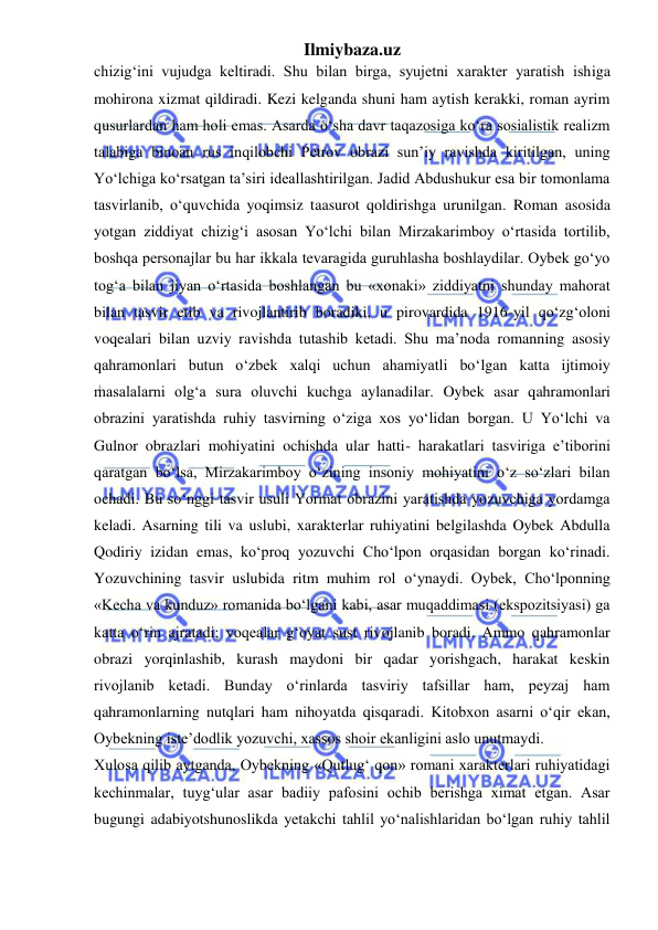 Ilmiybaza.uz 
 
chizig‘ini vujudga keltiradi. Shu bilan birga, syujetni xarakter yaratish ishiga 
mohirona xizmat qildiradi. Kezi kelganda shuni ham aytish kerakki, roman ayrim 
qusurlardan ham holi emas. Asarda o‘sha davr taqazosiga ko‘ra sosialistik realizm 
talabiga binoan rus inqilobchi Petrov obrazi sun’iy ravishda kiritilgan, uning 
Yo‘lchiga ko‘rsatgan ta’siri ideallashtirilgan. Jadid Abdushukur esa bir tomonlama 
tasvirlanib, o‘quvchida yoqimsiz taasurot qoldirishga urunilgan. Roman asosida 
yotgan ziddiyat chizig‘i asosan Yo‘lchi bilan Mirzakarimboy o‘rtasida tortilib, 
boshqa personajlar bu har ikkala tevaragida guruhlasha boshlaydilar. Oybek go‘yo 
tog‘a bilan jiyan o‘rtasida boshlangan bu «xonaki» ziddiyatni shunday mahorat 
bilan tasvir etib va rivojlantirib boradiki, u pirovardida 1916-yil qo‘zg‘oloni 
voqealari bilan uzviy ravishda tutashib ketadi. Shu ma’noda romanning asosiy 
qahramonlari butun o‘zbek xalqi uchun ahamiyatli bo‘lgan katta ijtimoiy 
masalalarni olg‘a sura oluvchi kuchga aylanadilar. Oybek asar qahramonlari 
obrazini yaratishda ruhiy tasvirning o‘ziga xos yo‘lidan borgan. U Yo‘lchi va 
Gulnor obrazlari mohiyatini ochishda ular hatti- harakatlari tasviriga e’tiborini 
qaratgan bo‘lsa, Mirzakarimboy o‘zining insoniy mohiyatini o‘z so‘zlari bilan 
ochadi. Bu so‘nggi tasvir usuli Yormat obrazini yaratishda yozuvchiga yordamga 
keladi. Asarning tili va uslubi, xarakterlar ruhiyatini belgilashda Oybek Abdulla 
Qodiriy izidan emas, ko‘proq yozuvchi Cho‘lpon orqasidan borgan ko‘rinadi. 
Yozuvchining tasvir uslubida ritm muhim rol o‘ynaydi. Oybek, Cho‘lponning 
«Kecha va kunduz» romanida bo‘lgani kabi, asar muqaddimasi (ekspozitsiyasi) ga 
katta o‘rin ajratadi; voqealar g‘oyat sust rivojlanib boradi. Ammo qahramonlar 
obrazi yorqinlashib, kurash maydoni bir qadar yorishgach, harakat keskin 
rivojlanib ketadi. Bunday o‘rinlarda tasviriy tafsillar ham, peyzaj ham 
qahramonlarning nutqlari ham nihoyatda qisqaradi. Kitobxon asarni o‘qir ekan, 
Oybekning iste’dodlik yozuvchi, xassos shoir ekanligini aslo unutmaydi.  
Xulosa qilib aytganda, Oybekning «Qutlug‘ qon» romani xarakterlari ruhiyatidagi 
kechinmalar, tuyg‘ular asar badiiy pafosini ochib berishga ximat etgan. Asar 
bugungi adabiyotshunoslikda yetakchi tahlil yo‘nalishlaridan bo‘lgan ruhiy tahlil 
