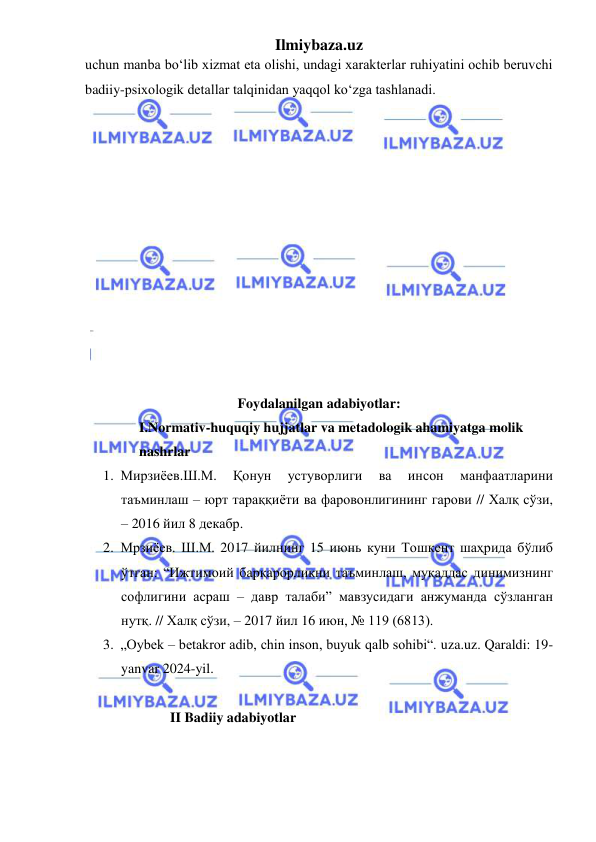 Ilmiybaza.uz 
 
uchun manba bo‘lib xizmat eta olishi, undagi xarakterlar ruhiyatini ochib beruvchi 
badiiy-psixologik detallar talqinidan yaqqol ko‘zga tashlanadi.  
 
 
 
 
 
 
 
 
 
 
 
 
Foydalanilgan adabiyotlar: 
I.Normativ-huquqiy hujjatlar va metadologik ahamiyatga molik 
nashrlar 
1. Мирзиёев.Ш.М. 
Қонун 
устуворлиги 
ва 
инсон 
манфаатларини 
таъминлаш – юрт тараққиёти ва фаровонлигининг гарови // Халқ сўзи, 
– 2016 йил 8 декабр. 
2. Мрзиёев. Ш.М. 2017 йилнинг 15 июнь куни Тошкент шаҳрида бўлиб 
ўтган: “Ижтимоий барқарорликни таъминлаш, муқаддас динимизнинг 
софлигини асраш – давр талаби” мавзусидаги анжуманда сўзланган 
нутқ. // Халқ сўзи, – 2017 йил 16 июн, № 119 (6813). 
3. „Oybek – betakror adib, chin inson, buyuk qalb sohibi“. uza.uz. Qaraldi: 19-
yanvar 2024-yil. 
 
              II Badiiy adabiyotlar 
