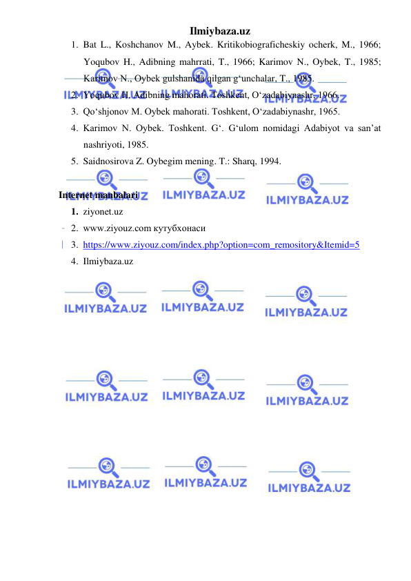 Ilmiybaza.uz 
 
1. Bat L., Koshchanov M., Aybek. Kritikobiograficheskiy ocherk, M., 1966; 
Yoqubov H., Adibning mahrrati, T., 1966; Karimov N., Oybek, T., 1985; 
Karimov N., Oybek gulshanida qilgan gʻunchalar, T., 1985. 
2. Yoqubov H. Adibning mahorati. Toshkent, Oʻzadabiynashr, 1966. 
3. Qoʻshjonov M. Oybek mahorati. Toshkent, Oʻzadabiynashr, 1965. 
4. Karimov N. Oybek. Toshkent. Gʻ. Gʻulom nomidagi Adabiyot va sanʼat 
nashriyoti, 1985. 
5. Saidnosirova Z. Oybegim mening. T.: Sharq, 1994. 
 
Internet manbalari 
1. ziyonet.uz 
2. www.ziyouz.com кутубхонаси 
3. https://www.ziyouz.com/index.php?option=com_remository&Itemid=5 
4. Ilmiybaza.uz 
 
