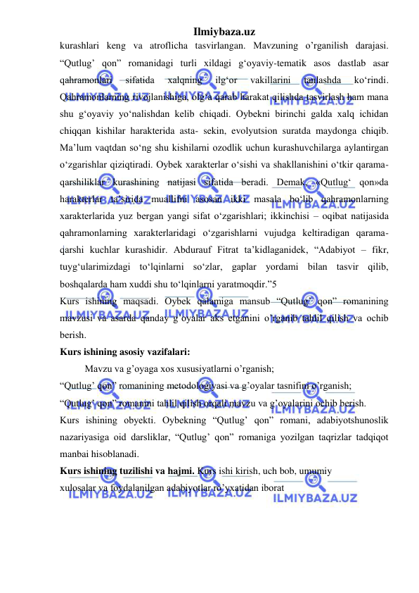 Ilmiybaza.uz 
 
kurashlari keng va atroflicha tasvirlangan. Mavzuning o’rganilish darajasi. 
“Qutlug’ qon” romanidagi turli xildagi g‘oyaviy-tematik asos dastlab asar 
qahramonlari 
sifatida 
xalqning 
ilg‘or 
vakillarini 
tanlashda 
ko‘rindi. 
Qahramonlarning rivojlanishiga, olg‘a qarab harakat qilishda tasvirlash ham mana 
shu g‘oyaviy yo‘nalishdan kelib chiqadi. Oybekni birinchi galda xalq ichidan 
chiqqan kishilar harakterida asta- sekin, evolyutsion suratda maydonga chiqib. 
Ma’lum vaqtdan so‘ng shu kishilarni ozodlik uchun kurashuvchilarga aylantirgan 
o‘zgarishlar qiziqtiradi. Oybek xarakterlar o‘sishi va shakllanishini o‘tkir qarama-
qarshiliklar kurashining natijasi sifatida beradi. Demak, «Qutlug‘ qon»da 
harakterlar ta’sirida muallifni asosan ikki masala bo‘lib qahramonlarning 
xarakterlarida yuz bergan yangi sifat o‘zgarishlari; ikkinchisi – oqibat natijasida 
qahramonlarning xarakterlaridagi o‘zgarishlarni vujudga keltiradigan qarama-
qarshi kuchlar kurashidir. Abdurauf Fitrat ta’kidlaganidek, “Adabiyot – fikr, 
tuyg‘ularimizdagi to‘lqinlarni so‘zlar, gaplar yordami bilan tasvir qilib, 
boshqalarda ham xuddi shu to‘lqinlarni yaratmoqdir.”5  
Kurs ishining maqsadi. Oybek qalamiga mansub “Qutlug’ qon” romanining 
mavzusi va asarda qanday g’oyalar aks etganini o’rganib tahlil qilish va ochib 
berish.  
Kurs ishining asosiy vazifalari:  
Mavzu va g’oyaga xos xususiyatlarni o’rganish;  
“Qutlug’ qon” romanining metodologiyasi va g’oyalar tasnifini o’rganish;  
“Qutlug’ qon” romanini tahlil qilish orqali mavzu va g’oyalarini ochib berish.  
Kurs ishining obyekti. Oybekning “Qutlug’ qon” romani, adabiyotshunoslik 
nazariyasiga oid darsliklar, “Qutlug’ qon” romaniga yozilgan taqrizlar tadqiqot 
manbai hisoblanadi.  
Kurs ishining tuzilishi va hajmi. Kurs ishi kirish, uch bob, umumiy  
xulosalar va foydalanilgan adabiyotlar ro’yxatidan iborat 
 
 
 
