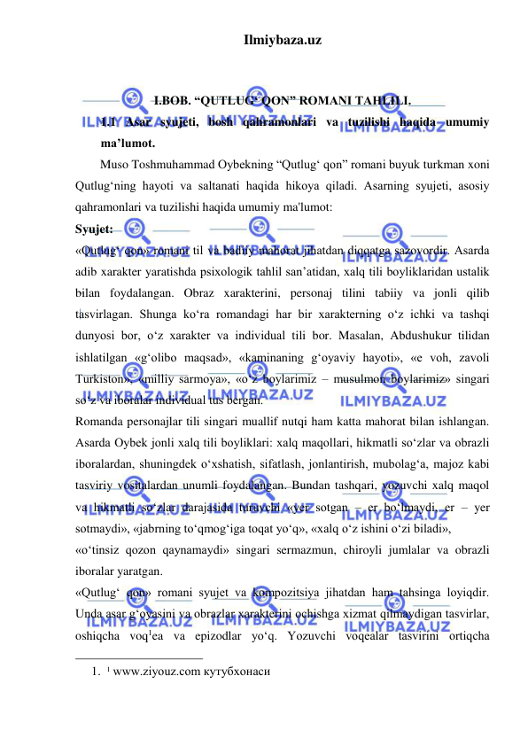 Ilmiybaza.uz 
 
 
 
I.BOB. “QUTLUG‘ QON” ROMANI TAHLILI. 
1.1 Asar syujeti, bosh qahramonlari va tuzilishi haqida umumiy 
ma’lumot. 
        Muso Toshmuhammad Oybekning “Qutlug‘ qon” romani buyuk turkman xoni 
Qutlug‘ning hayoti va saltanati haqida hikoya qiladi. Asarning syujeti, asosiy 
qahramonlari va tuzilishi haqida umumiy ma'lumot: 
Syujet:  
«Qutlug‘ qon» romani til va badiiy mahorat jihatdan diqqatga sazovordir. Asarda 
adib xarakter yaratishda psixologik tahlil san’atidan, xalq tili boyliklaridan ustalik 
bilan foydalangan. Obraz xarakterini, personaj tilini tabiiy va jonli qilib 
tasvirlagan. Shunga ko‘ra romandagi har bir xarakterning o‘z ichki va tashqi 
dunyosi bor, o‘z xarakter va individual tili bor. Masalan, Abdushukur tilidan 
ishlatilgan «g‘olibo maqsad», «kaminaning g‘oyaviy hayoti», «e voh, zavoli 
Turkiston», «milliy sarmoya», «o‘z boylarimiz – musulmon boylarimiz» singari 
so‘z va iboralar individual tus bergan.  
Romanda personajlar tili singari muallif nutqi ham katta mahorat bilan ishlangan. 
Asarda Oybek jonli xalq tili boyliklari: xalq maqollari, hikmatli so‘zlar va obrazli 
iboralardan, shuningdek o‘xshatish, sifatlash, jonlantirish, mubolag‘a, majoz kabi 
tasviriy vositalardan unumli foydalangan. Bundan tashqari, yozuvchi xalq maqol 
va hikmatli so‘zlar darajasida turuvchi «yer sotgan – er bo‘lmaydi, er – yer 
sotmaydi», «jabrning to‘qmog‘iga toqat yo‘q», «xalq o‘z ishini o‘zi biladi»,  
«o‘tinsiz qozon qaynamaydi» singari sermazmun, chiroyli jumlalar va obrazli 
iboralar yaratgan.  
«Qutlug‘ qon» romani syujet va kompozitsiya jihatdan ham tahsinga loyiqdir. 
Unda asar g‘oyasini va obrazlar xarakterini ochishga xizmat qilmaydigan tasvirlar, 
oshiqcha voq1ea va epizodlar yo‘q. Yozuvchi voqealar tasvirini ortiqcha 
                                                 
1. 1 www.ziyouz.com кутубхонаси 
 
