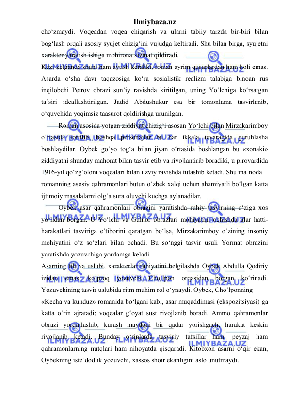 Ilmiybaza.uz 
 
cho‘zmaydi. Voqeadan voqea chiqarish va ularni tabiiy tarzda bir-biri bilan 
bog‘lash orqali asosiy syujet chizig‘ini vujudga keltiradi. Shu bilan birga, syujetni 
xarakter yaratish ishiga mohirona xizmat qildiradi.  
Kezi kelganda shuni ham aytish kerakki, roman ayrim qusurlardan ham holi emas. 
Asarda o‘sha davr taqazosiga ko‘ra sosialistik realizm talabiga binoan rus 
inqilobchi Petrov obrazi sun’iy ravishda kiritilgan, uning Yo‘lchiga ko‘rsatgan 
ta’siri ideallashtirilgan. Jadid Abdushukur esa bir tomonlama tasvirlanib, 
o‘quvchida yoqimsiz taasurot qoldirishga urunilgan.  
Roman asosida yotgan ziddiyat chizig‘i asosan Yo‘lchi bilan Mirzakarimboy 
o‘rtasida tortilib, boshqa personajlar bu har ikkala tevaragida guruhlasha 
boshlaydilar. Oybek go‘yo tog‘a bilan jiyan o‘rtasida boshlangan bu «xonaki» 
ziddiyatni shunday mahorat bilan tasvir etib va rivojlantirib boradiki, u pirovardida 
1916-yil qo‘zg‘oloni voqealari bilan uzviy ravishda tutashib ketadi. Shu ma’noda  
romanning asosiy qahramonlari butun o‘zbek xalqi uchun ahamiyatli bo‘lgan katta 
ijtimoiy masalalarni olg‘a sura oluvchi kuchga aylanadilar.  
Oybek asar qahramonlari obrazini yaratishda ruhiy tasvirning o‘ziga xos 
yo‘lidan borgan. U Yo‘lchi va Gulnor obrazlari mohiyatini ochishda ular hatti- 
harakatlari tasviriga e’tiborini qaratgan bo‘lsa, Mirzakarimboy o‘zining insoniy 
mohiyatini o‘z so‘zlari bilan ochadi. Bu so‘nggi tasvir usuli Yormat obrazini 
yaratishda yozuvchiga yordamga keladi.  
Asarning tili va uslubi, xarakterlar ruhiyatini belgilashda Oybek Abdulla Qodiriy 
izidan 
emas, 
ko‘proq 
yozuvchi 
Cho‘lpon 
orqasidan borgan 
ko‘rinadi. 
Yozuvchining tasvir uslubida ritm muhim rol o‘ynaydi. Oybek, Cho‘lponning  
«Kecha va kunduz» romanida bo‘lgani kabi, asar muqaddimasi (ekspozitsiyasi) ga 
katta o‘rin ajratadi; voqealar g‘oyat sust rivojlanib boradi. Ammo qahramonlar 
obrazi yorqinlashib, kurash maydoni bir qadar yorishgach, harakat keskin 
rivojlanib ketadi. Bunday o‘rinlarda tasviriy tafsillar ham, peyzaj ham 
qahramonlarning nutqlari ham nihoyatda qisqaradi. Kitobxon asarni o‘qir ekan, 
Oybekning iste’dodlik yozuvchi, xassos shoir ekanligini aslo unutmaydi.  
