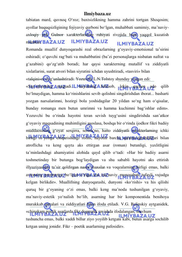 Ilmiybaza.uz 
 
tabiatan mard, quvnoq O‘roz; baxtsizlikning hamma zahrini tortgan Shoqosim; 
ayollar huquqsizligining fojiyaviy qurboni bo‘lgan, muhabbati samimiy, ma’naviy- 
axloqiy pok Gulnor xarakterlarining ruhiyati rivojida buni yaqqol kuzatish 
mumkin.  
Romanda muallif dunyoqarashi real obrazlarning g‘oyaviy-emotsional ta’sirini 
oshiradi; o‘quvchi rag‘bati va muhabbatini (ba’zi personajlarga nisbatan nafrat va 
g‘azabini) qo‘zg‘atib boradi; har qaysi xarakterning mutallif va ziddiyatli 
xislatlarini, surat atvori bilan siyratini ichdan uyushtiradi, «tasviri» bilan  
«talqini»ni uyg‘unlashtiradi. Yozuvchi L.N.Tolstoy shunday yozgan edi:  
«San’atkorning 
maqsadi... 
hayotning 
behisob, 
lekin 
qachon 
ado 
qilib 
bo‘lmaydigan, hamma ko‘rinishlarini sevib qolishni singdirishdan iborat... basharti 
yozgan narsalarimni, hozirgi bola yoshidagilar 20 yildan so‘ng ham o‘qisalar, 
bunday romanga men butun umrimni va hamma kuchimni bag‘ishlar edim». 
Yozuvchi bu o‘rinda hayotni teran sevish tuyg‘usini singdirishda san’atkor 
g‘oyaviy maqsadining muhimligini asoslasa, boshqa bir o‘rinda ijodkor fikri badiiy 
muddaosining g‘oyat serqirra, serma’no, hatto ziddiyatli xarakterlarning ichki 
birligi ro‘yobga chiqarishdagi rolini, hayotni barcha qarama-qarshiliklari bilan 
atroflicha va keng qayta aks ettirgan asar (roman) butunligi, yaxlitligini 
ta’minlashdagi ahamiyatini alohida qayd qilib o‘tadi: «Har bir badiiy asarni 
toshmetinday bir butunga bog‘laydigan va shu sababli hayotni aks ettirish 
illyuziyasiday ta’sir qoldirgan nasra shaxslar va voqealarning birligi emas, balki 
avtorning predmetga bo‘lgan o‘ziga xos ma’naviy munosabati tufayli vujudga 
kelgan birlikdir». Muallifning dunyoqarashi, dunyoni «ko‘rishi» va his qilishi 
quruq bir g‘oyaning o‘zi emas, balki keng ma’noda tushunilgan g‘oyaviy, 
ma’naviy-estetik yo‘nalish bo‘lib, asarning har bir komponentida benihoya 
murakkab qirralari va ziddiyatlari bilan ifoda etiladi. V.G. Belinskiy aytganidek, 
«chinakam poetik asarlarda fikr dogmatik ravishda ifodalangan, mavhum  
tushuncha emas, balki xuddi billur ziyo yoyilib ketgani kabi, butun asarga sochilib 
ketgan uning jonidir. Fikr – poetik asarlarning pafosidir».  
