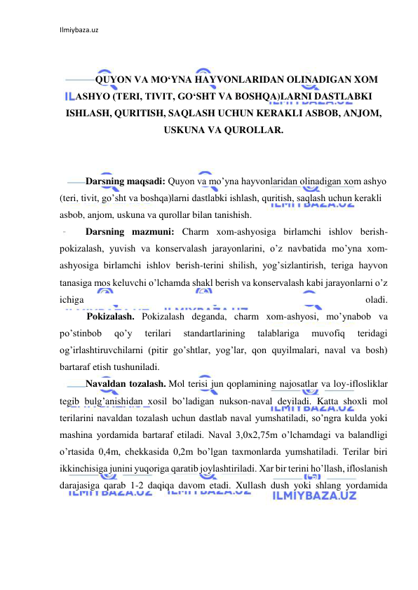 Ilmiybaza.uz 
 
 
 
QUYON VA MO‘YNA HAYVONLARIDAN OLINADIGAN XOM 
ASHYO (TERI, TIVIT, GO‘SHT VA BOSHQA)LARNI DASTLABKI 
ISHLASH, QURITISH, SAQLASH UCHUN KERAKLI ASBOB, ANJOM, 
USKUNA VA QUROLLAR. 
 
 
Darsning maqsadi: Quyon va mo’yna hayvonlaridan olinadigan xom ashyo 
(teri, tivit, go’sht va boshqa)larni dastlabki ishlash, quritish, saqlash uchun kerakli 
asbob, anjom, uskuna va qurollar bilan tanishish. 
Darsning mazmuni: Charm xom-ashyosiga birlamchi ishlov berish-
pokizalash, yuvish va konservalash jarayonlarini, o’z navbatida mo’yna xom-
ashyosiga birlamchi ishlov berish-terini shilish, yog’sizlantirish, teriga hayvon 
tanasiga mos keluvchi o’lchamda shakl berish va konservalash kabi jarayonlarni o’z 
ichiga 
oladi. 
           Pokizalash. Pokizalash deganda, charm xom-ashyosi, mo’ynabob va 
po’stinbob 
qo’y 
terilari 
standartlarining 
talablariga 
muvofiq 
teridagi 
og’irlashtiruvchilarni (pitir go’shtlar, yog’lar, qon quyilmalari, naval va bosh) 
bartaraf etish tushuniladi.  
Navaldan tozalash. Mol terisi jun qoplamining najosatlar va loy-iflosliklar 
tegib bulg’anishidan xosil bo’ladigan nukson-naval deyiladi. Katta shoxli mol 
terilarini navaldan tozalash uchun dastlab naval yumshatiladi, so’ngra kulda yoki 
mashina yordamida bartaraf etiladi. Naval 3,0x2,75m o’lchamdagi va balandligi 
o’rtasida 0,4m, chekkasida 0,2m bo’lgan taxmonlarda yumshatiladi. Terilar biri 
ikkinchisiga junini yuqoriga qaratib joylashtiriladi. Xar bir terini ho’llash, ifloslanish 
darajasiga qarab 1-2 daqiqa davom etadi. Xullash dush yoki shlang yordamida 
