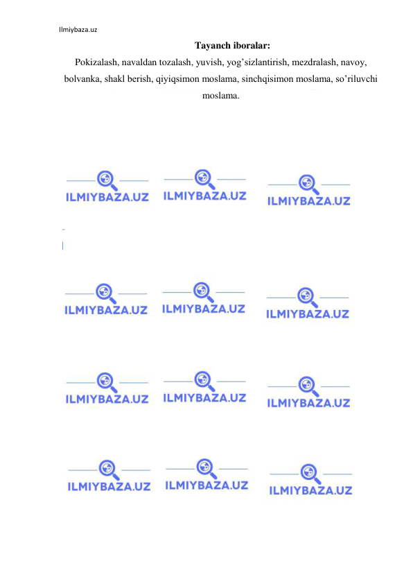 Ilmiybaza.uz 
 
Tayanch iboralar:  
Pokizalash, navaldan tozalash, yuvish, yog’sizlantirish, mezdralash, navoy, 
bolvanka, shakl berish, qiyiqsimon moslama, sinchqisimon moslama, so’riluvchi 
moslama. 
  
 
