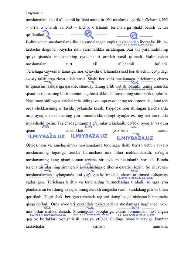 Ilmiybaza.uz 
 
moslamalar uch xil o’lchamli bo’lishi mumkin. №1 moslama – yirikli o’lchamli, №2 
– o’rta o’lchamli va №3 – kichik o’lchamli terichalarga shakl berish uchun 
qo’llaniladi. 
Bulinuvchan moslamalar silliqlab randalangan yupka taxtachadan iborat bo’lib, bu 
taxtacha diagonal buyicha ikki yarimtalikka arralangan. Xar bir yaramtalikning 
qo’yi qismida moslamaning oyoqchalari arralab xosil qilinadi. Bulinuvchan 
moslamalar 
turt 
xil 
o’lchamli 
bo’ladi. 
Terichaga xayvonlar tanasiga mos keluvchi o’lchamda shakl berish uchun qo’yidagi 
asosiy talablarga rioya etish zarur. Shakl beruvchi moslamaga terichaning charm 
to’qimasini tashqariga qaratib, shunday tarang qilib tortish lozimki, uning umurtka 
qismi moslamaning bir tomonini, tag terisi-ikkinchi tomonning simmetrik qoplasin. 
Naysimon shilingan terichalarda oldingi va orqa oyoqlar tag teri tomonida, dumi teri 
orqa chekkasining o’rtasida joylanishi kerak. Paypoqsimon shilingan terichalarda 
orqa oyoqlar moslamaning yon tomonlarida, odingi oyoqlar esa tag teri tomonida 
joylashishi lozim. Terichadagi xamma g’ijimlar tekislanib, qo’lok, oyoqlar va dum 
qismi 
sinchiklab 
yozilishi 
zarur. 
 
Qiyiqsimon va sanchqisimon moslamalarda terichaga shakl berish uchun avvalo 
moslamaning tepasiga tericha burunchasi mix bilan mahkamlanadi, so’ngra 
moslamaning keng qismi tomon tericha bir tekis mahkamlanib boriladi. Bunda 
tericha qismlarining simmetrik joylashishiga e’tiborni qaratish lozim. So’riluvchan 
moslamalardan foylanganda, uni yig’ilgan ko’rinishda charm to’qimasi tashqariga 
agdarilgan. Terichaga kiritib va terichaning burunchasiga tiraladi, so’ngra yon 
plankalarini teri dumg’aza qismining kerakli enigacha surib, kundalang planka bilan 
qotiriladi. Tugri shakl berilgan terichada tag teri dumg’azaga nisbatan bir muncha 
qisqa bo’ladi. Orqa oyoqlari yaxshilab tekislanadi va moslamaga bag’lanadi yoki 
mix bilan mahkamlanadi. Shuningdek oyoqlariga charm tomonidan, ho’llangan 
qog’oz bo’laklari yopishtirish tavsiya etiladi. Oldingi oyoqlar nayiga kambar 
taxtachalar 
kiritish 
mumkin. 
 
