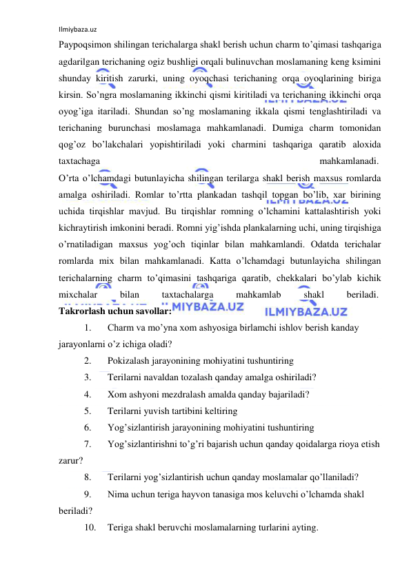 Ilmiybaza.uz 
 
Paypoqsimon shilingan terichalarga shakl berish uchun charm to’qimasi tashqariga 
agdarilgan terichaning ogiz bushligi orqali bulinuvchan moslamaning keng ksimini 
shunday kiritish zarurki, uning oyoqchasi terichaning orqa oyoqlarining biriga 
kirsin. So’ngra moslamaning ikkinchi qismi kiritiladi va terichaning ikkinchi orqa 
oyog’iga itariladi. Shundan so’ng moslamaning ikkala qismi tenglashtiriladi va 
terichaning burunchasi moslamaga mahkamlanadi. Dumiga charm tomonidan 
qog’oz bo’lakchalari yopishtiriladi yoki charmini tashqariga qaratib aloxida 
taxtachaga 
mahkamlanadi.  
O’rta o’lchamdagi butunlayicha shilingan terilarga shakl berish maxsus romlarda 
amalga oshiriladi. Romlar to’rtta plankadan tashqil topgan bo’lib, xar birining 
uchida tirqishlar mavjud. Bu tirqishlar romning o’lchamini kattalashtirish yoki 
kichraytirish imkonini beradi. Romni yig’ishda plankalarning uchi, uning tirqishiga 
o’rnatiladigan maxsus yog’och tiqinlar bilan mahkamlandi. Odatda terichalar 
romlarda mix bilan mahkamlanadi. Katta o’lchamdagi butunlayicha shilingan 
terichalarning charm to’qimasini tashqariga qaratib, chekkalari bo’ylab kichik 
mixchalar 
bilan 
taxtachalarga 
mahkamlab 
shakl 
beriladi.  
Takrorlash uchun savollar: 
1. 
Charm va mo’yna xom ashyosiga birlamchi ishlov berish kanday 
jarayonlarni o’z ichiga oladi? 
2. 
Pokizalash jarayonining mohiyatini tushuntiring 
3. 
Terilarni navaldan tozalash qanday amalga oshiriladi? 
4. 
Xom ashyoni mezdralash amalda qanday bajariladi? 
5. 
Terilarni yuvish tartibini keltiring 
6. 
Yog’sizlantirish jarayonining mohiyatini tushuntiring 
7. 
Yog’sizlantirishni to’g’ri bajarish uchun qanday qoidalarga rioya etish 
zarur? 
8. 
Terilarni yog’sizlantirish uchun qanday moslamalar qo’llaniladi? 
9. 
Nima uchun teriga hayvon tanasiga mos keluvchi o’lchamda shakl 
beriladi? 
10. 
Teriga shakl beruvchi moslamalarning turlarini ayting. 
