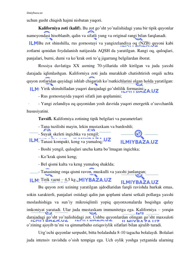 ilmiybaza.uz 
 
uchun gusht chiqish hajmi nisbatan yuqori. 
Kaliforniya zoti (kalif). Bu zot go’sht yo’nalishidagi yana bir tipik quyonlar 
namoyondasi hisoblanib, qalin va sifatli yung va original rangi bilan farqlanadi. 
Bu zot shinshilla, rus gornostayi va yangizelandiya oq (NZB) quyoni kabi 
zotlarni qonidan foydalanish natijasida AQSH da yaratilgan. Rangi oq, quloqlari, 
panjalari, burni, dumi va ko’krak osti to’q jigarrang belgilardan iborat.  
Rossiya davlatiga XX asrning 70-yillarida olib kirilgan va juda yaxshi 
darajada iqlimlashgan. Kaliforniya zoti juda murakkab chatishtirish orqali uchta 
quyon zotlaridan quyidagi ishlab chiqarish ko’rsatkichlarini olgan holda yaratilgan: 
- Yirik shinshilladan yuqori darajadagi go’shtlilik formasini; 
- Rus gornostayida yuqori sifatli jun qoplamini; 
- Yangi zelandiya oq quyonidan yosh davrida yuqori energetik o’suvchanlik 
hususiyatini. 
Tavsifi. Kaliforniya zotining tipik belgilari va parametrlari: 
- Tana tuzilishi mayin, lekin mustaxkam va bardoshli; 
- Suyak skeleti ingichka va yengil; 
- Tanasi kompakt, keng va yumaloq; 
- Boshi yengil, quloqlari uncha katta bo’lmagan ingichka; 
- Ko’krak qismi keng; 
- Bel qismi kalta va keng yumaloq shaklda; 
- Tanasining orqa qismi ravon, muskulli va yaxshi junlangan; 
- Tirik vazni – 4,5 kg. 
Bu quyon zoti uzining yaratilgan ajdodlaridan farqli ravishda hurkak emas, 
sokin xarakterli, panjalari ostidagi qalin jun qoplami ularni setkali pollarga yaxshi 
moslashishiga va sun’iy mikroiqlimli yopiq quyonxonalarda boqishga qulay 
imkoniyat yaratadi. Ular juda mustaxkam immunitetga ega. Kaliforniya – yorqin 
darajadagi go’sht yo’nalishidagi zot. Ushbu quyonlardan olingan go’sht maxsuloti 
o’zining ajoyib ta’mi va qimmatbaho oziqaviylik sifatlari bilan ajralib turadi. 
Urg’ochi quyonlar serpusht, bitta bolalashda 8-10 tagacha bolalaydi. Bolalari 
juda intensiv ravishda o’sish tempiga ega. Uch oylik yoshga yetganida ularning 
