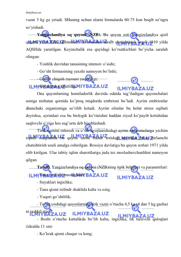 ilmiybaza.uz 
 
vazni 3 kg ga yetadi. SHuning uchun ularni fermalarda 60-75 kun boqib so’ngra 
so’yishadi. 
Yangizelandiya oq quyoni (NZB). Bu quyon zoti Yangizelandiya qizil 
quyoni ya’ni NZK (albinoslar) lar orasidan saralb chatishtirish orqali 1910 yilda 
AQSHda yaratilgan. Keyinchalik esa quyidagi ko’rsatkichlari bo’yicha saralab 
olingan: 
- Yoshlik davridan tanasining intensiv o’sishi; 
- Go’sht formasining yaxshi namoyon bo’lishi; 
- Go’sht chiqish massasi yuqoriligi; 
- Go’shtining sifatliligi. 
Ona quyonlarning homiladorlik davrida odatda tug’iladigan quyonchalari 
soniga nisbatan qornida ko’proq miqdorda embrioni bo’ladi. Ayrim embrionlar 
shunchaki organizmiga so’rilib ketadi. Ayrim olimlar bu holat stress oqibati 
deyishsa, ayrimlari esa bu biologik ko’rinishni haddan ziyod ko’payib ketishidan 
saqlovchi o’ziga hos sug’urta deb hisoblashadi. 
Tirik vaznini oshirish va o’sib rivojlanishidagi ayrim muammolarga yechim 
topish maqsadida bu quyon turini flandr zotidagi quyonlar bilan birlamchi 
chatishtirish usuli amalga oshirilgan. Rossiya davlatiga bu quyon zotlari 1971 yilda 
olib kirilgan. Ular tabiiy iqlim sharoitlariga juda tez moslashuvchanlikni namoyon 
qilgan. 
Tavsifi. Yangizelandiya oq quyoni (NZB)ning tipik belgilari va parametrlari: 
- Tana tuzilishi mustaxkam; 
- Suyaklari ingichka; 
- Tana qismi tsilindr shaklida kalta va eziq; 
- Yuqori go’shtlilik; 
- To’liq yoshdagi quyonlarning tirik vazni o’rtacha 4,5 kg (4 dan 5 kg gacha) 
ni tashkil etadi; 
- Boshi o’rtacha kattalikda bo’lib kalta, ingichka, tik turuvchi quloqlari 
(idealda 11 sm) 
- Ko’krak qismi chuqur va keng; 
