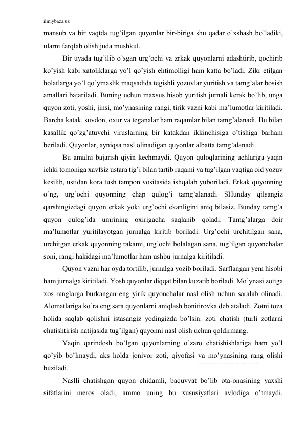 ilmiybaza.uz 
 
mansub va bir vaqtda tug’ilgan quyonlar bir-biriga shu qadar o’xshash bo’ladiki, 
ularni farqlab olish juda mushkul.  
Bir uyada tug’ilib o’sgan urg’ochi va zrkak quyonlarni adashtirib, qochirib 
ko’yish kabi xatoliklarga yo’l qo’yish ehtimolligi ham katta bo’ladi. Zikr etilgan 
holatlarga yo’l qo’ymaslik maqsadida tegishli yozuvlar yuritish va tamg’alar bosish 
amallari bajariladi. Buning uchun maxsus hisob yuritish jurnali kerak bo’lib, unga 
quyon zoti, yoshi, jinsi, mo’ynasining rangi, tirik vazni kabi ma’lumotlar kiritiladi. 
Barcha katak, suvdon, oxur va teganalar ham raqamlar bilan tamg’alanadi. Bu bilan 
kasallik qo’zg’atuvchi viruslarning bir katakdan ikkinchisiga o’tishiga barham 
beriladi. Quyonlar, ayniqsa nasl olinadigan quyonlar albatta tamg’alanadi.  
Bu amalni bajarish qiyin kechmaydi. Quyon quloqlarining uchlariga yaqin 
ichki tomoniga xavfsiz ustara tig’i bilan tartib raqami va tug’ilgan vaqtiga oid yozuv 
kesilib, ustidan kora tush tampon vositasida ishqalab yuboriladi. Erkak quyonning 
o’ng, urg’ochi quyonning chap qulog’i tamg’alanadi. SHunday qilsangiz 
qarshingizdagi quyon erkak yoki urg’ochi ekanligini aniq bilasiz. Bunday tamg’a 
quyon qulog’ida umrining oxirigacha saqlanib qoladi. Tamg’alarga doir 
ma’lumotlar yuritilayotgan jurnalga kiritib boriladi. Urg’ochi urchitilgan sana, 
urchitgan erkak quyonning rakami, urg’ochi bolalagan sana, tug’ilgan quyonchalar 
soni, rangi hakidagi ma’lumotlar ham ushbu jurnalga kiritiladi.  
Quyon vazni har oyda tortilib, jurnalga yozib boriladi. Sarflangan yem hisobi 
ham jurnalga kiritiladi. Yosh quyonlar diqqat bilan kuzatib boriladi. Mo’ynasi zotiga 
xos ranglarga burkangan eng yirik quyonchalar nasl olish uchun saralab olinadi. 
Alomatlariga ko’ra eng sara quyonlarni aniqlash bonitirovka deb ataladi. Zotni toza 
holida saqlab qolishni istasangiz yodingizda bo’lsin: zoti chatish (turli zotlarni 
chatishtirish natijasida tug’ilgan) quyonni nasl olish uchun qoldirmang.  
Yaqin qarindosh bo’lgan quyonlarning o’zaro chatishishlariga ham yo’l 
qo’yib bo’lmaydi, aks holda jonivor zoti, qiyofasi va mo’ynasining rang olishi 
buziladi.  
Naslli chatishgan quyon chidamli, baquvvat bo’lib ota-onasining yaxshi 
sifatlarini meros oladi, ammo uning bu xususiyatlari avlodiga o’tmaydi. 
