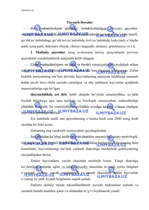 ilmiybaza.uz 
 
 
Tayanch iboralar 
Zot, madaniylashgan quyonlar, xonakilashtirilgan, yovvoyi quyonlar, 
zoologik tasnifi (klassifikasiyasi), xo’jalik mahsuldorlik yo’nalishi bo’yicha tasnifi, 
go’sht yo’nalishidagi, go’sht teri yo’nalishida, tivit yo’nalishida, kalta junli, o’rtacha 
junli, uzun junli, dekorativ (bezak, chiroy) maqsadli, eksterer, qonstitusiya va x.k. 
1. Madaniy quyonlar uzoq evolyusion tarixiy jarayonlarda yovvoyi 
quyonlarni xonakilashtirish natijasida kelib chiqqan.  
Ularni mahsuldorligini, xo’jalik va foydali xususiyatlarini yaxshilash uchun 
tashqi va ichki omillarning ta’sirini insonlar ma’lum darajada boshqargan. Zotlar 
kishilik jamiyatining ma’lum davrida, hayvonlarning muayyan talablarga samarali 
holda javob bera olishi asosida yaratilgan va shu talablarni hayvonlar qondirish 
xususiyatlariga ega bo’lgan.  
Quyonchilikda zot deb, kelib chiqishi bo’yicha umumiylikka, xo’jalik 
foydali belgilarga ega, tana tuzilishi va fiziologik xususiyatlari, mahsuldorligi 
jihatidan o’xshash, bu xususiyatlarini avloddan-avlodga turg’un o’tkaza oladigan 
hayvonlar guruhiga aytiladi. 
Zot tarkibida naslli ona quyonlarning o’rtacha bosh soni 2000 ming bosh 
atrofida bo’lishi lozim.  
Zotlarning eng xarakterli xususiyatlari quyidagilardan: 
Son jihatidan ko’pligi, kelib chiqishi jihatidan umumiyligi, anato-morfologik, 
fiziologik, xo’jalik foydali belgilaridagi o’xshashliklar borligi bilan farqlarning ham 
kuzatilishi, hayvonlarning ma’lum yashash sharoitiga moslashish qobiliyatining 
mavjudligidan iborat. 
Zotdor hayvonlarni yaxshi sharoitda urchitish lozim. Yangi sharoitga 
ko’chirilgan zotlarda iqlim va tabiiy-iqtisodiy sharoitlar ta’sirida ayrim belgilari 
o’zgaradi. Ammo, yaxshi oziqlantirish va asrash sharoitida zotdor hayvonlar 
o’zining xo’jalik foydali belgilarini saqlab qoladi. 
Zotlarni doimiy tarzda takomillashtirish asosida mukammal tanlash va 
saralash hamda mashhur qator va oilalardan to’g’ri foydalanish yotadi. 
