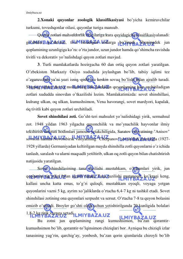 ilmiybaza.uz 
 
2.Xonaki quyonlar zoologik klassifikasiyasi bo’yicha kemiruvchilar 
turkumi, tovushqonlar oilasi, quyonlar turiga mansub. 
Quyon zotlari mahsuldorlik belgilariga kura quyidagicha klasifikasiyalanadi: 
go’shtdor, go’sht-teri, tivit beradigan zotlarga bo’linadi. Shuningdek jun 
qoplamining uzunligiga ko’ra: o’rta jundor, uzun jundor hamda qo’shimcha ravishda 
tivitli va dekorativ yo’nalishdagi quyon zotlari mavjud. 
3. Turli mamlakatlarda hozirgacha 60 dan ortiq quyon zotlari yaratilgan. 
O’zbekiston Markaziy Osiyo xududida joylashgan bo’lib, tabiiy iqlimi tez 
o’zgaruvchan ya’ni yozi issiq, qishi esa keskin sovuq bo’lishi bilan ajralib turadi. 
Shuning uchun chorva mollarining shu jumladan quyonlarning ham urchitiladigan 
zotlari xududda sinovdan o’tkazilishi lozim. Mamlakatimizda: sovet shinshillasi, 
kulrang ulkan, oq ulkan, kumushsimon, Vena havorangi, sovet mardyori, kapalak, 
oq tivitli kabi quyon zotlari urchitiladi.  
Sovet shinshilasi zoti. Go’sht-teri mahsulot yo’nalishidagi yirik, sermahsul 
zot. 1948 yildan 1963 yilgacha quyonchilik va mo’ynachilik hayvonlar ilmiy 
tekshirish instituti hodimlari jamoasi yetakchiligida, Saratov viloyatining "Anisov" 
sovxozi hamda Novosibirsk viloyatining "Cherpanov" sovxozlari sharoitida (1927-
1928 yillarda) Germaniyadan keltirilgan mayda shinshilla zotli quyonlarni o’z ichida 
tanlash, saralash va ularni maqsadli yetiltirib, ulkan oq zotli quyon bilan chatishtirish 
natijasida yaratilgan. 
Sovet shinshilasining tana tuzilishi mustahkam, o’lchamlari yirik, jun 
qoplamini tig’izligi bilan ajralib turadi. Tana tuzilishi mutanosib, ko’kragi keng, 
kallasi uncha katta emas, to’g’ri quloqli, mustahkam oyoqli, voyaga yetgan 
quyonlarini vazni 5 kg, ayrim xo’jaliklarda o’rtacha 6,4-7 kg ni tashkil etadi. Sovet 
shinshilasi zotining ona quyonlari serpusht va sersut. O’rtacha 7-8 ta quyon bolasini 
emizib o’stiradi. Broyler go’shti olish uchun yetishtirilganda 70 kunligida bolalari 
1,8-2 kg tirik vaznga yetadi. 
Bu zotni jun qoplamining rangi kumushsimon, ba’zan qoramtir-
kumushsimon bo’lib, qoramtir-to’lqinsimon chiziqlari bor. Ayniqsa bu chiziqli izlar 
tanasining yag’rin, qarchig’ay, yonbosh, ba’zan qorin qismlarida chiroyli bo’lib 
