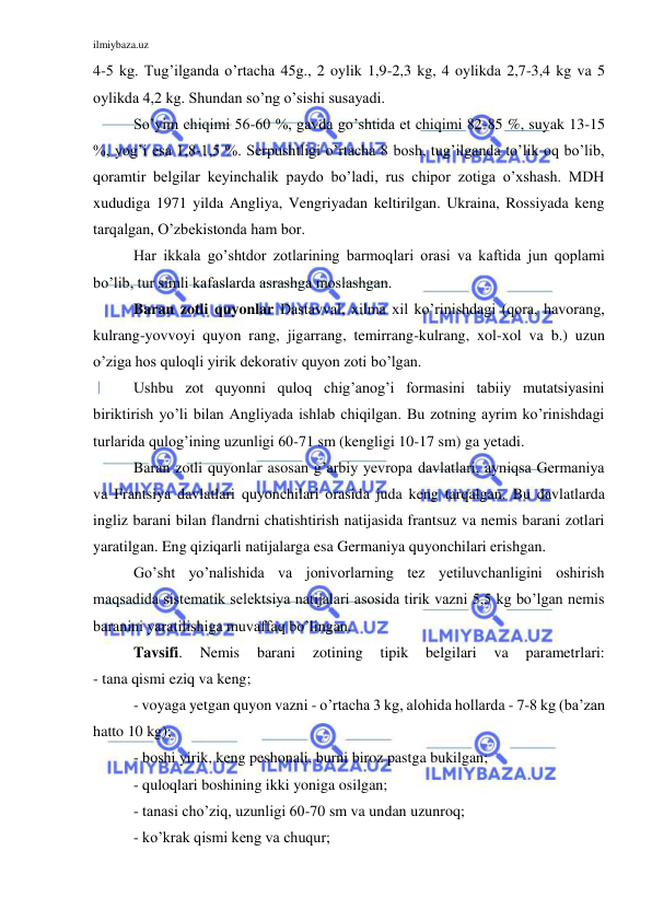 ilmiybaza.uz 
 
4-5 kg. Tug’ilganda o’rtacha 45g., 2 oylik 1,9-2,3 kg, 4 oylikda 2,7-3,4 kg va 5 
oylikda 4,2 kg. Shundan so’ng o’sishi susayadi. 
So’yim chiqimi 56-60 %, gavda go’shtida et chiqimi 82-85 %, suyak 13-15 
%, yog’i esa 1,8-1,5 %. Serpushtligi o’rtacha 8 bosh, tug’ilganda to’lik oq bo’lib, 
qoramtir belgilar keyinchalik paydo bo’ladi, rus chipor zotiga o’xshash. MDH 
xududiga 1971 yilda Angliya, Vengriyadan keltirilgan. Ukraina, Rossiyada keng 
tarqalgan, O’zbekistonda ham bor. 
Har ikkala go’shtdor zotlarining barmoqlari orasi va kaftida jun qoplami 
bo’lib, tur simli kafaslarda asrashga moslashgan. 
Baran zotli quyonlar Dastavval, xilma xil ko’rinishdagi (qora, havorang, 
kulrang-yovvoyi quyon rang, jigarrang, temirrang-kulrang, xol-xol va b.) uzun 
o’ziga hos quloqli yirik dekorativ quyon zoti bo’lgan. 
Ushbu zot quyonni quloq chig’anog’i formasini tabiiy mutatsiyasini 
biriktirish yo’li bilan Angliyada ishlab chiqilgan. Bu zotning ayrim ko’rinishdagi 
turlarida qulog’ining uzunligi 60-71 sm (kengligi 10-17 sm) ga yetadi. 
Baran zotli quyonlar asosan g’arbiy yevropa davlatlari, ayniqsa Germaniya 
va Frantsiya davlatlari quyonchilari orasida juda keng tarqalgan. Bu davlatlarda 
ingliz barani bilan flandrni chatishtirish natijasida frantsuz va nemis barani zotlari 
yaratilgan. Eng qiziqarli natijalarga esa Germaniya quyonchilari erishgan. 
Go’sht yo’nalishida va jonivorlarning tez yetiluvchanligini oshirish 
maqsadida sistematik selektsiya natijalari asosida tirik vazni 5,5 kg bo’lgan nemis 
baranini yaratilishiga muvaffaq bo’lingan. 
Tavsifi. 
Nemis 
barani 
zotining 
tipik 
belgilari 
va 
parametrlari: 
- tana qismi eziq va keng; 
- voyaga yetgan quyon vazni - o’rtacha 3 kg, alohida hollarda - 7-8 kg (ba’zan 
hatto 10 kg); 
- boshi yirik, keng peshonali, burni biroz pastga bukilgan; 
- quloqlari boshining ikki yoniga osilgan; 
- tanasi cho’ziq, uzunligi 60-70 sm va undan uzunroq; 
- ko’krak qismi keng va chuqur; 
