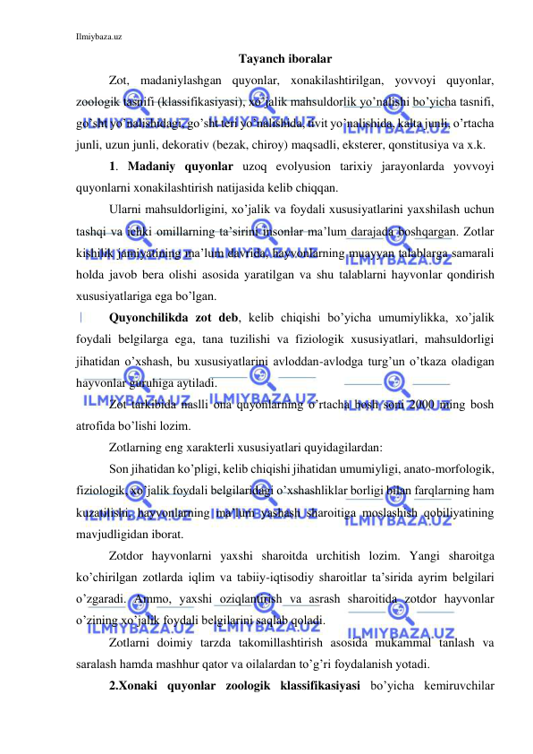 Ilmiybaza.uz 
 
Tayanch iboralar 
Zot, madaniylashgan quyonlar, xonakilashtirilgan, yovvoyi quyonlar, 
zoologik tasnifi (klassifikasiyasi), xo’jalik mahsuldorlik yo’nalishi bo’yicha tasnifi, 
go’sht yo’nalishidagi, go’sht teri yo’nalishida, tivit yo’nalishida, kalta junli, o’rtacha 
junli, uzun junli, dekorativ (bezak, chiroy) maqsadli, eksterer, qonstitusiya va x.k. 
1. Madaniy quyonlar uzoq evolyusion tarixiy jarayonlarda yovvoyi 
quyonlarni xonakilashtirish natijasida kelib chiqqan.  
Ularni mahsuldorligini, xo’jalik va foydali xususiyatlarini yaxshilash uchun 
tashqi va ichki omillarning ta’sirini insonlar ma’lum darajada boshqargan. Zotlar 
kishilik jamiyatining ma’lum davrida, hayvonlarning muayyan talablarga samarali 
holda javob bera olishi asosida yaratilgan va shu talablarni hayvonlar qondirish 
xususiyatlariga ega bo’lgan.  
Quyonchilikda zot deb, kelib chiqishi bo’yicha umumiylikka, xo’jalik 
foydali belgilarga ega, tana tuzilishi va fiziologik xususiyatlari, mahsuldorligi 
jihatidan o’xshash, bu xususiyatlarini avloddan-avlodga turg’un o’tkaza oladigan 
hayvonlar guruhiga aytiladi. 
Zot tarkibida naslli ona quyonlarning o’rtacha bosh soni 2000 ming bosh 
atrofida bo’lishi lozim.  
Zotlarning eng xarakterli xususiyatlari quyidagilardan: 
Son jihatidan ko’pligi, kelib chiqishi jihatidan umumiyligi, anato-morfologik, 
fiziologik, xo’jalik foydali belgilaridagi o’xshashliklar borligi bilan farqlarning ham 
kuzatilishi, hayvonlarning ma’lum yashash sharoitiga moslashish qobiliyatining 
mavjudligidan iborat. 
Zotdor hayvonlarni yaxshi sharoitda urchitish lozim. Yangi sharoitga 
ko’chirilgan zotlarda iqlim va tabiiy-iqtisodiy sharoitlar ta’sirida ayrim belgilari 
o’zgaradi. Ammo, yaxshi oziqlantirish va asrash sharoitida zotdor hayvonlar 
o’zining xo’jalik foydali belgilarini saqlab qoladi. 
Zotlarni doimiy tarzda takomillashtirish asosida mukammal tanlash va 
saralash hamda mashhur qator va oilalardan to’g’ri foydalanish yotadi. 
2.Xonaki quyonlar zoologik klassifikasiyasi bo’yicha kemiruvchilar 
