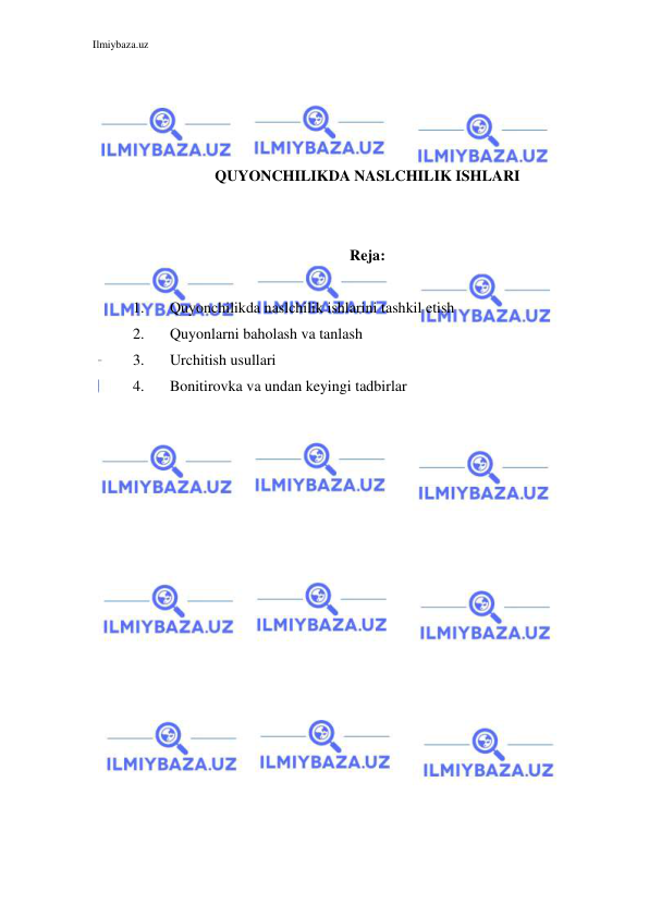 Ilmiybaza.uz 
 
 
 
 
 
QUYONCHILIKDA NASLCHILIK ISHLARI 
 
 
Reja:  
 
1. 
Quyonchilikda naslchilik ishlarini tashkil etish 
2. 
Quyonlarni baholash va tanlash 
3. 
Urchitish usullari 
4. 
Bonitirovka va undan keyingi tadbirlar 
 
 
 
 
 
 
 
 
 
 
 
 
 
 
 
 
 
