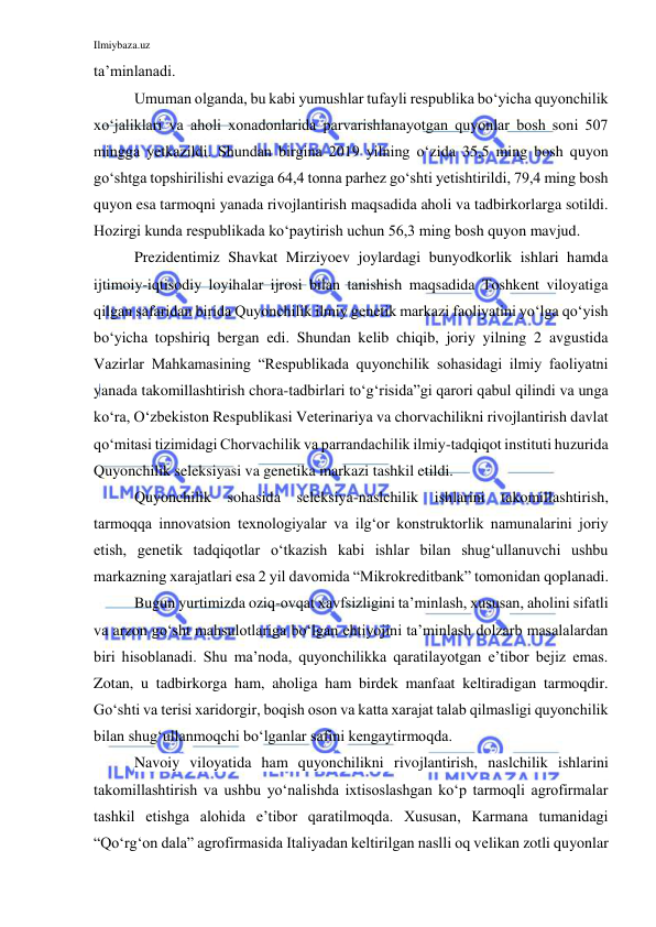 Ilmiybaza.uz 
 
ta’minlanadi. 
Umuman olganda, bu kabi yumushlar tufayli respublika bo‘yicha quyonchilik 
xo‘jaliklari va aholi xonadonlarida parvarishlanayotgan quyonlar bosh soni 507 
mingga yetkazildi. Shundan birgina 2019 yilning o‘zida 35,5 ming bosh quyon 
go‘shtga topshirilishi evaziga 64,4 tonna parhez go‘shti yetishtirildi, 79,4 ming bosh 
quyon esa tarmoqni yanada rivojlantirish maqsadida aholi va tadbirkorlarga sotildi. 
Hozirgi kunda respublikada ko‘paytirish uchun 56,3 ming bosh quyon mavjud. 
Prezidentimiz Shavkat Mirziyoev joylardagi bunyodkorlik ishlari hamda 
ijtimoiy-iqtisodiy loyihalar ijrosi bilan tanishish maqsadida Toshkent viloyatiga 
qilgan safaridan birida Quyonchilik ilmiy genetik markazi faoliyatini yo‘lga qo‘yish 
bo‘yicha topshiriq bergan edi. Shundan kelib chiqib, joriy yilning 2 avgustida 
Vazirlar Mahkamasining “Respublikada quyonchilik sohasidagi ilmiy faoliyatni 
yanada takomillashtirish chora-tadbirlari to‘g‘risida”gi qarori qabul qilindi va unga 
ko‘ra, O‘zbekiston Respublikasi Veterinariya va chorvachilikni rivojlantirish davlat 
qo‘mitasi tizimidagi Chorvachilik va parrandachilik ilmiy-tadqiqot instituti huzurida 
Quyonchilik seleksiyasi va genetika markazi tashkil etildi. 
Quyonchilik sohasida seleksiya-naslchilik ishlarini takomillashtirish, 
tarmoqqa innovatsion texnologiyalar va ilg‘or konstruktorlik namunalarini joriy 
etish, genetik tadqiqotlar o‘tkazish kabi ishlar bilan shug‘ullanuvchi ushbu 
markazning xarajatlari esa 2 yil davomida “Mikrokreditbank” tomonidan qoplanadi. 
Bugun yurtimizda oziq-ovqat xavfsizligini ta’minlash, xususan, aholini sifatli 
va arzon go‘sht mahsulotlariga bo‘lgan ehtiyojini ta’minlash dolzarb masalalardan 
biri hisoblanadi. Shu ma’noda, quyonchilikka qaratilayotgan e’tibor bejiz emas. 
Zotan, u tadbirkorga ham, aholiga ham birdek manfaat keltiradigan tarmoqdir. 
Go‘shti va terisi xaridorgir, boqish oson va katta xarajat talab qilmasligi quyonchilik 
bilan shug‘ullanmoqchi bo‘lganlar safini kengaytirmoqda.  
Navoiy viloyatida ham quyonchilikni rivojlantirish, naslchilik ishlarini 
takomillashtirish va ushbu yo‘nalishda ixtisoslashgan ko‘p tarmoqli agrofirmalar 
tashkil etishga alohida e’tibor qaratilmoqda. Xususan, Karmana tumanidagi 
“Qo‘rg‘on dala” agrofirmasida Italiyadan keltirilgan naslli oq velikan zotli quyonlar 
