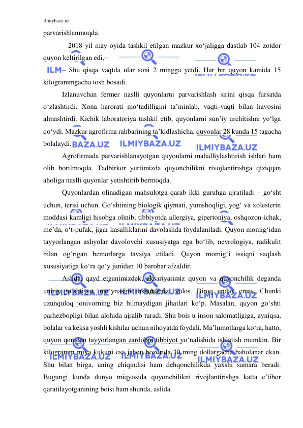 Ilmiybaza.uz 
 
parvarishlanmoqda. 
– 2018 yil may oyida tashkil etilgan mazkur xo‘jaligga dastlab 104 zotdor 
quyon keltirilgan edi, 
– Shu qisqa vaqtda ular soni 2 mingga yetdi. Har bir quyon kamida 15 
kilogrammgacha tosh bosadi. 
Izlanuvchan fermer naslli quyonlarni parvarishlash sirini qisqa fursatda 
o‘zlashtirdi. Xona harorati mo‘tadilligini ta’minlab, vaqti-vaqti bilan havosini 
almashtirdi. Kichik laboratoriya tashkil etib, quyonlarni sun’iy urchitishni yo‘lga 
qo‘ydi. Mazkur agrofirma rahbarining ta’kidlashicha, quyonlar 28 kunda 15 tagacha 
bolalaydi. 
Agrofirmada parvarishlanayotgan quyonlarni mahalliylashtirish ishlari ham 
olib borilmoqda. Tadbirkor yurtimizda quyonchilikni rivojlantirishga qiziqqan 
aholiga naslli quyonlar yetishtirib bermoqda. 
Quyonlardan olinadigan mahsulotga qarab ikki guruhga ajratiladi – go‘sht 
uchun, terisi uchun. Go‘shtining biologik qiymati, yumshoqligi, yog‘ va xolesterin 
moddasi kamligi hisobga olinib, tibbiyotda allergiya, gipertoniya, oshqozon-ichak, 
me’da, o‘t-pufak, jigar kasalliklarini davolashda foydalaniladi. Quyon momig‘idan 
tayyorlangan ashyolar davolovchi xususiyatga ega bo‘lib, nevrologiya, radikulit 
bilan og‘rigan bemorlarga tavsiya etiladi. Quyon momig‘i issiqni saqlash 
xususiyatiga ko‘ra qo‘y junidan 10 barobar afzaldir. 
Aslida, qayd etganimizdek, aksariyatimiz quyon va quyonchilik deganda 
uning go‘shti-yu, mo‘ynasini tushunamiz, xolos. Biroq unday emas. Chunki 
uzunquloq jonivorning biz bilmaydigan jihatlari ko‘p. Masalan, quyon go‘shti 
parhezbopligi bilan alohida ajralib turadi. Shu bois u inson salomatligiga, ayniqsa, 
bolalar va keksa yoshli kishilar uchun nihoyatda foydali. Ma’lumotlarga ko‘ra, hatto, 
quyon qonidan tayyorlangan zardobni tibbiyot yo‘nalishida ishlatish mumkin. Bir 
kilogramm miya kukuni esa jahon bozorida 30 ming dollargacha baholanar ekan. 
Shu bilan birga, uning chiqindisi ham dehqonchilikda yaxshi samara beradi. 
Bugungi kunda dunyo miqyosida quyonchilikni rivojlantirishga katta e’tibor 
qaratilayotganining boisi ham shunda, aslida. 
