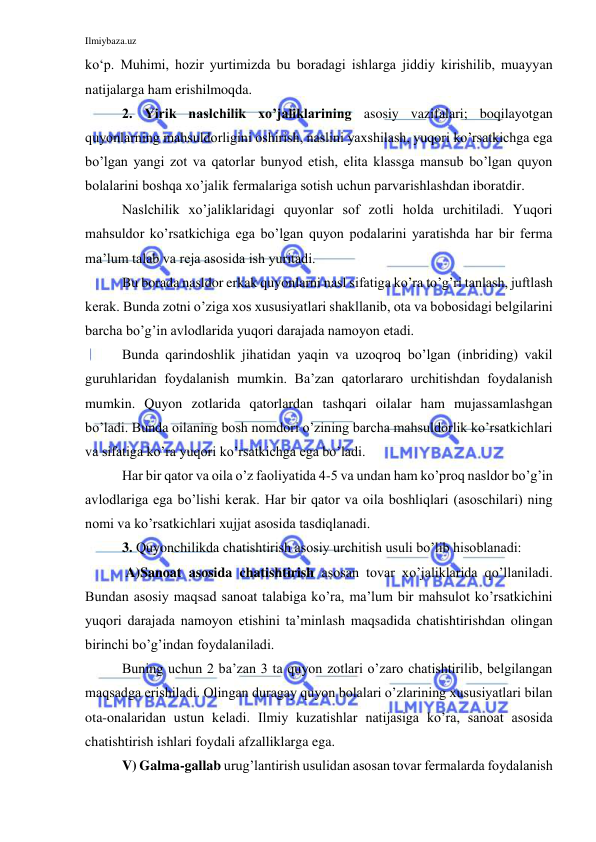 Ilmiybaza.uz 
 
ko‘p. Muhimi, hozir yurtimizda bu boradagi ishlarga jiddiy kirishilib, muayyan 
natijalarga ham erishilmoqda. 
2. Yirik naslchilik xo’jaliklarining asosiy vazifalari; boqilayotgan 
quyonlarning mahsuldorligini oshirish, naslini yaxshilash, yuqori ko’rsatkichga ega 
bo’lgan yangi zot va qatorlar bunyod etish, elita klassga mansub bo’lgan quyon 
bolalarini boshqa xo’jalik fermalariga sotish uchun parvarishlashdan iboratdir. 
Naslchilik xo’jaliklaridagi quyonlar sof zotli holda urchitiladi. Yuqori 
mahsuldor ko’rsatkichiga ega bo’lgan quyon podalarini yaratishda har bir ferma 
ma’lum talab va reja asosida ish yuritadi. 
Bu borada nasldor erkak quyonlarni nasl sifatiga ko’ra to’g’ri tanlash, juftlash 
kerak. Bunda zotni o’ziga xos xususiyatlari shakllanib, ota va bobosidagi belgilarini 
barcha bo’g’in avlodlarida yuqori darajada namoyon etadi. 
Bunda qarindoshlik jihatidan yaqin va uzoqroq bo’lgan (inbriding) vakil 
guruhlaridan foydalanish mumkin. Ba’zan qatorlararo urchitishdan foydalanish 
mumkin. Quyon zotlarida qatorlardan tashqari oilalar ham mujassamlashgan 
bo’ladi. Bunda oilaning bosh nomdori o’zining barcha mahsuldorlik ko’rsatkichlari 
va sifatiga ko’ra yuqori ko’rsatkichga ega bo’ladi. 
Har bir qator va oila o’z faoliyatida 4-5 va undan ham ko’proq nasldor bo’g’in 
avlodlariga ega bo’lishi kerak. Har bir qator va oila boshliqlari (asoschilari) ning 
nomi va ko’rsatkichlari xujjat asosida tasdiqlanadi. 
3. Quyonchilikda chatishtirish asosiy urchitish usuli bo’lib hisoblanadi: 
 A)Sanoat asosida chatishtirish asosan tovar xo’jaliklarida qo’llaniladi. 
Bundan asosiy maqsad sanoat talabiga ko’ra, ma’lum bir mahsulot ko’rsatkichini 
yuqori darajada namoyon etishini ta’minlash maqsadida chatishtirishdan olingan 
birinchi bo’g’indan foydalaniladi. 
Buning uchun 2 ba’zan 3 ta quyon zotlari o’zaro chatishtirilib, belgilangan 
maqsadga erishiladi. Olingan duragay quyon bolalari o’zlarining xususiyatlari bilan 
ota-onalaridan ustun keladi. Ilmiy kuzatishlar natijasiga ko’ra, sanoat asosida 
chatishtirish ishlari foydali afzalliklarga ega. 
V) Galma-gallab urug’lantirish usulidan asosan tovar fermalarda foydalanish 
