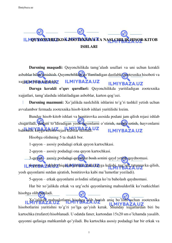 Ilmiybaza.uz 
1 
 
 
 
 
QUYONCHILIKDA ZOOTEXNIYA VA NASLCHILIK HISOB-KITOB 
ISHLARI 
 
 
Darsning maqsadi: Quyonchilikda tamg’alash usullari va uni uchun kerakli 
asboblar bilan tanishish. Quyonchilikda qo’llaniladigan dastlabki zootexnika hisoboti va 
xujjatlar bilan tanishish. 
Darsga kerakli o’quv qurollari: Quyonchilikda yuritiladigan zootexnika 
xujjatlari, tamg’alashda ishlatiladigan asboblar, karton qog’ozi. 
Darsning mazmuni: Xo’jalikda naslchilik ishlarini to’g’ri tashkil yetish uchun 
avvalambor fermada zootexnika hisob-kitob ishlari yuritilishi lozim.  
Bunday hisob-kitob ishlari va bonitirovka asosida podani jam qilish rejasi ishlab 
chiqariladi, podani to’ldiradigan yosh quyonlarni o’stirish, naslga sotish, hayvonlarni 
baholash, kuyga kelishi rejasi kabilar tuziladi. 
Hisobga olishning 5 ta shakli bor. 
1-quyon – asosiy podadagi erkak quyon kartochkasi. 
2-quyon – asosiy podadagi ona quyon kartochkasi. 
3-quyon – asosiy podadagi quyonlar bosh sonini qayd yetish qaydnomasi. 
4-quyon – ishlab chiqarish jurnali (unda kuyga kelishi, tug’ish, tatunrovka qilish, 
yosh quyonlarni sutdan ajratish, bonitirovka kabi ma’lumotlar yoziladi). 
5-quyon – erkak quyonlarni avlodini sifatiga ko’ra baholash qaydnomasi. 
Har bir xo’jalikda erkak va urg’ochi quyonlarning mahsuldorlik ko’rsatkichlari 
hisobga olib boriladi. 
Xo’jalikda mahsulotlarni hisobga olib borish aniq bo’lishi uchun zootexnika 
hisobotlarini yuritishni to’g’ri yo’lga qo’yish kerak. Shunday xujjatlardan biri bu 
kartochka (trafaret) hisoblanadi. U odatda faner, kartondan 15x20 sm o’lchamda yasalib, 
quyonni qafasiga mahkamlab qo’yiladi. Bu kartochka asosiy podadagi har bir erkak va 
