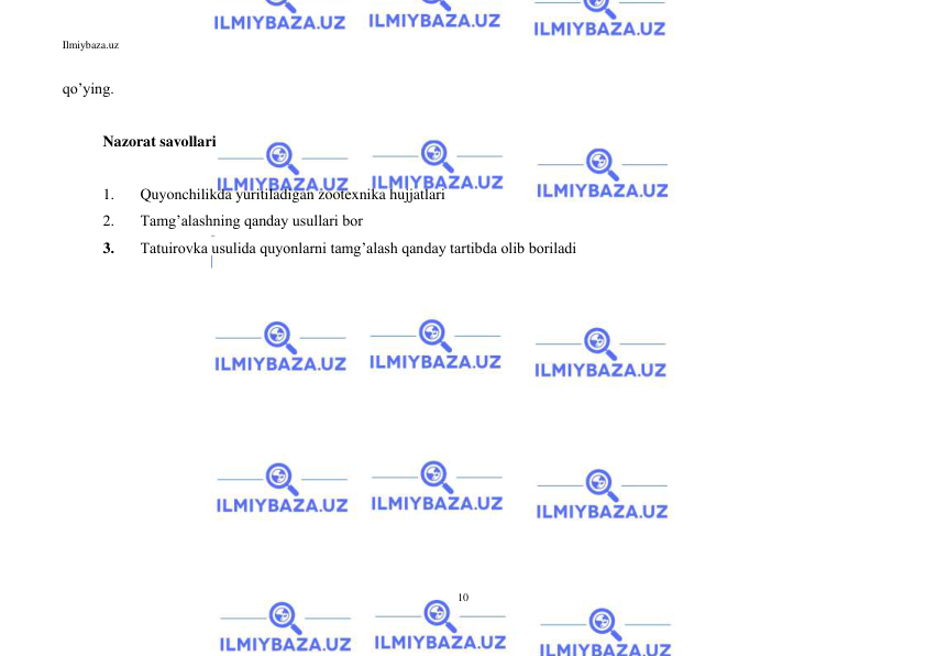 Ilmiybaza.uz 
10 
 
qo’ying. 
 
Nazorat savollari 
 
1. 
Quyonchilikda yuritiladigan zootexnika hujjatlari 
2. 
Tamg’alashning qanday usullari bor 
3. 
Tatuirovka usulida quyonlarni tamg’alash qanday tartibda olib boriladi 
