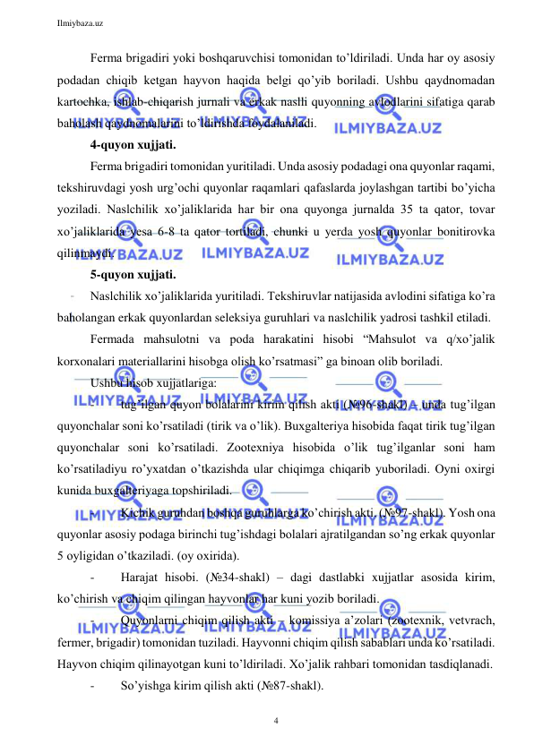 Ilmiybaza.uz 
4 
 
Ferma brigadiri yoki boshqaruvchisi tomonidan to’ldiriladi. Unda har oy asosiy 
podadan chiqib ketgan hayvon haqida belgi qo’yib boriladi. Ushbu qaydnomadan 
kartochka, ishlab-chiqarish jurnali va erkak naslli quyonning avlodlarini sifatiga qarab 
baholash qaydnomalarini to’ldirishda foydalaniladi. 
4-quyon xujjati. 
Ferma brigadiri tomonidan yuritiladi. Unda asosiy podadagi ona quyonlar raqami, 
tekshiruvdagi yosh urg’ochi quyonlar raqamlari qafaslarda joylashgan tartibi bo’yicha 
yoziladi. Naslchilik xo’jaliklarida har bir ona quyonga jurnalda 35 ta qator, tovar 
xo’jaliklarida yesa 6-8 ta qator tortiladi, chunki u yerda yosh quyonlar bonitirovka 
qilinmaydi. 
5-quyon xujjati. 
Naslchilik xo’jaliklarida yuritiladi. Tekshiruvlar natijasida avlodini sifatiga ko’ra 
baholangan erkak quyonlardan seleksiya guruhlari va naslchilik yadrosi tashkil etiladi.  
Fermada mahsulotni va poda harakatini hisobi “Mahsulot va q/xo’jalik 
korxonalari materiallarini hisobga olish ko’rsatmasi” ga binoan olib boriladi. 
Ushbu hisob xujjatlariga: 
- 
tug’ilgan quyon bolalarini kirim qilish akti (№96-shakl) – unda tug’ilgan 
quyonchalar soni ko’rsatiladi (tirik va o’lik). Buxgalteriya hisobida faqat tirik tug’ilgan 
quyonchalar soni ko’rsatiladi. Zootexniya hisobida o’lik tug’ilganlar soni ham 
ko’rsatiladiyu ro’yxatdan o’tkazishda ular chiqimga chiqarib yuboriladi. Oyni oxirgi 
kunida buxgalteriyaga topshiriladi. 
- 
Kichik guruhdan boshqa guruhlarga ko’chirish akti. (№97-shakl). Yosh ona 
quyonlar asosiy podaga birinchi tug’ishdagi bolalari ajratilgandan so’ng erkak quyonlar 
5 oyligidan o’tkaziladi. (oy oxirida). 
- 
Harajat hisobi. (№34-shakl) – dagi dastlabki xujjatlar asosida kirim, 
ko’chirish va chiqim qilingan hayvonlar har kuni yozib boriladi. 
- 
Quyonlarni chiqim qilish akti – komissiya a’zolari (zootexnik, vetvrach, 
fermer, brigadir) tomonidan tuziladi. Hayvonni chiqim qilish sabablari unda ko’rsatiladi. 
Hayvon chiqim qilinayotgan kuni to’ldiriladi. Xo’jalik rahbari tomonidan tasdiqlanadi. 
- 
So’yishga kirim qilish akti (№87-shakl).  
