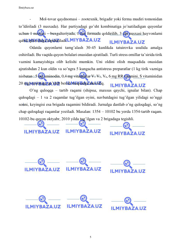 Ilmiybaza.uz 
5 
 
- 
Mol-tovar qaydnomasi – zootexnik, brigadir yoki ferma mudiri tomonidan 
to’ldiriladi (3 nusxada). Har partiyadagi go’sht kombinatiga jo’natiladigan quyonlar 
uchun 1 nusxasi – buxgalteriyada, 1 tasi fermada qoldirilib, 3 chi nusxasi hayvonlarni 
qabul qiluvchiga topshiriladi. 
Odatda quyonlarni tamg’alash 30-45 kunlikda tatuirovka usulida amalga 
oshiriladi. Bu vaqtda quyon bolalari onasidan ajratiladi. Turli stress omillar ta’sirida tirik 
vaznini kamayishiga olib kelishi mumkin. Uni oldini olish maqsadida onasidan 
ajratishdan 2 kun oldin va so’ngra 5 kungacha antistress preparatlar (1 kg tirik vazniga 
nisbatan ; 5 mg aminodin, 0,4 mg vitaminlar V1 V2, V6, 6 mg RR vitamini, S vitaminidan 
20 mg) rasioniga qo’shib berish maqsadga muvofiq. 
O’ng quloqqa – tartib raqami (shipsы, maxsus qaychi, ignalar bilan). Chap 
quloqdagi – 1 va 2 raqamlar tug’ilgan oyini, navbatdagisi tug’ilgan yilidagi so’nggi 
sonni, keyingisi esa brigada raqamini bildiradi. Jurnalga dastlab o’ng quloqdagi, so’ng 
chap quloqdagi raqamlar yoziladi. Masalan: 1354 – 10102 bu yerda 1354-tartib raqam. 
10102-bu quyon oktyabr, 2010 yilda tug’ilgan va 2 brigadaga tegishli. 
 
