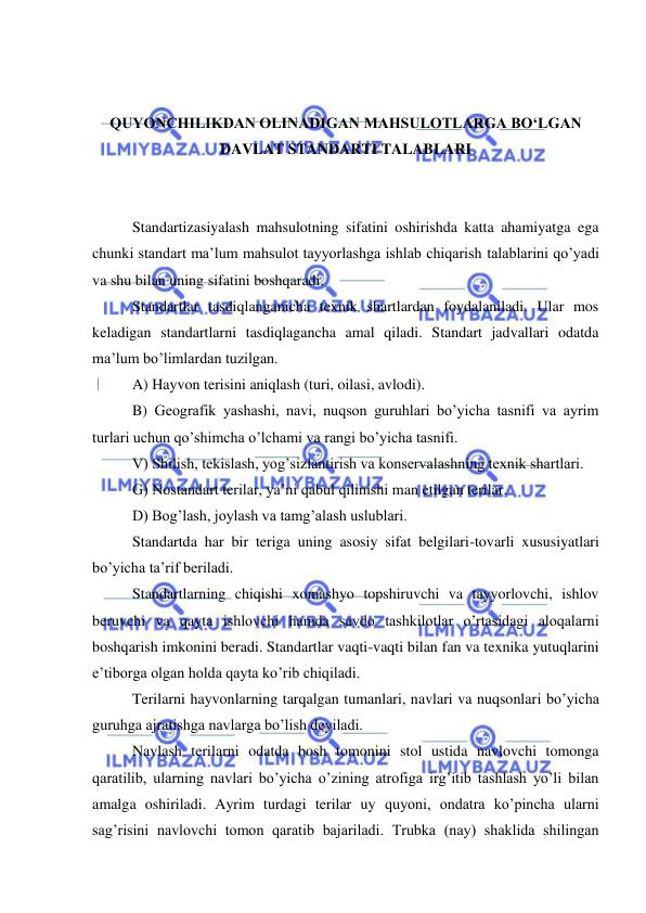  
 
 
 
QUYONCHILIKDAN OLINADIGAN MAHSULOTLARGA BO‘LGAN 
DAVLAT STANDARTI TALABLARI 
 
 
Standartizasiyalash mahsulotning sifatini oshirishda katta ahamiyatga ega 
chunki standart ma’lum mahsulot tayyorlashga ishlab chiqarish talablarini qo’yadi 
va shu bilan uning sifatini boshqaradi. 
Standartlar tasdiqlanganicha texnik shartlardan foydalaniladi. Ular mos 
keladigan standartlarni tasdiqlagancha amal qiladi. Standart jadvallari odatda 
ma’lum bo’limlardan tuzilgan. 
A) Hayvon terisini aniqlash (turi, oilasi, avlodi). 
B) Geografik yashashi, navi, nuqson guruhlari bo’yicha tasnifi va ayrim 
turlari uchun qo’shimcha o’lchami va rangi bo’yicha tasnifi.  
V) Shilish, tekislash, yog’sizlantirish va konservalashning texnik shartlari. 
G) Nostandart terilar, ya’ni qabul qilinishi man etilgan terilar. 
D) Bog’lash, joylash va tamg’alash uslublari. 
Standartda har bir teriga uning asosiy sifat belgilari-tovarli xususiyatlari 
bo’yicha ta’rif beriladi. 
Standartlarning chiqishi xomashyo topshiruvchi va tayyorlovchi, ishlov 
beruvchi va qayta ishlovchi hamda savdo tashkilotlar o’rtasidagi aloqalarni 
boshqarish imkonini beradi. Standartlar vaqti-vaqti bilan fan va texnika yutuqlarini 
e’tiborga olgan holda qayta ko’rib chiqiladi. 
Terilarni hayvonlarning tarqalgan tumanlari, navlari va nuqsonlari bo’yicha 
guruhga ajratishga navlarga bo’lish deyiladi.  
Navlash terilarni odatda bosh tomonini stol ustida navlovchi tomonga 
qaratilib, ularning navlari bo’yicha o’zining atrofiga irg’itib tashlash yo’li bilan 
amalga oshiriladi. Ayrim turdagi terilar uy quyoni, ondatra ko’pincha ularni 
sag’risini navlovchi tomon qaratib bajariladi. Trubka (nay) shaklida shilingan 
