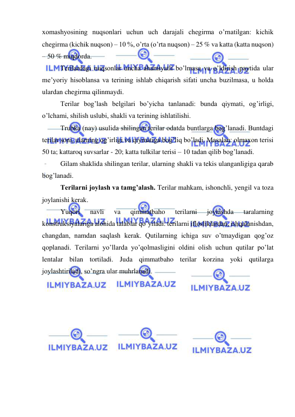  
 
xomashyosining nuqsonlari uchun uch darajali chegirma o’rnatilgan: kichik 
chegirma (kichik nuqson) – 10 %, o’rta (o’rta nuqson) – 25 % va katta (katta nuqson) 
– 50 % miqdorda. 
Terilardagi nuqsonlar uncha ahamiyatli bo’lmasa va o’ldirish paytida ular 
me’yoriy hisoblansa va terining ishlab chiqarish sifati uncha buzilmasa, u holda 
ulardan chegirma qilinmaydi. 
Terilar bog’lash belgilari bo’yicha tanlanadi: bunda qiymati, og’irligi, 
o’lchami, shilish uslubi, shakli va terining ishlatilishi. 
Trubka (nay) usulida shilingan terilar odatda buntlarga bog’lanadi. Buntdagi 
terilar soni, ularning og’irligi va qiymatiga bog’liq bo’ladi. Masalan: olmaxon terisi 
50 ta; kattaroq suvsarlar - 20; katta tulkilar terisi – 10 tadan qilib bog’lanadi. 
Gilam shaklida shilingan terilar, ularning shakli va tekis ulanganligiga qarab 
bog’lanadi. 
Terilarni joylash va tamg’alash. Terilar mahkam, ishonchli, yengil va toza 
joylanishi kerak.  
Yuqori 
navli 
va 
qimmatbaho 
terilarni 
joylashda 
taralarning 
konstruksiyalariga alohida talablar qo’yiladi: terilarni iflosliklardan, ishqalanishdan, 
changdan, namdan saqlash kerak. Qutilarning ichiga suv o’tmaydigan qog’oz 
qoplanadi. Terilarni yo’llarda yo’qolmasligini oldini olish uchun qutilar po’lat 
lentalar bilan tortiladi. Juda qimmatbaho terilar korzina yoki qutilarga 
joylashtiriladi, so’ngra ular muhrlanadi. 
 
