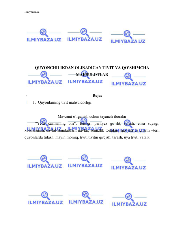 Ilmiybaza.uz 
 
 
 
 
 
 
 
 
QUYONCHILIKDAN OLINADIGAN TIVIT VA QO’SHIMCHA 
MAHSULOTLAR 
 
 
Reja: 
1. Quyonlarning tivit mahsuldorligi. 
 
Mavzuni o’rganish uchun tayanch iboralar 
"Yetti xazinaning biri", fermer, parhyez go’sht, tulash, ensa suyagi, 
xolsizlanish, davlat standartlari, navlar, semizlik toifalari, mo’yna va charm –teri, 
quyonlarda tulash, mayin momiq, tivit, tivitni qirqish, tarash, uya tiviti va x.k. 
 
 
 
 
 
 
 
 
 
 
 
 
